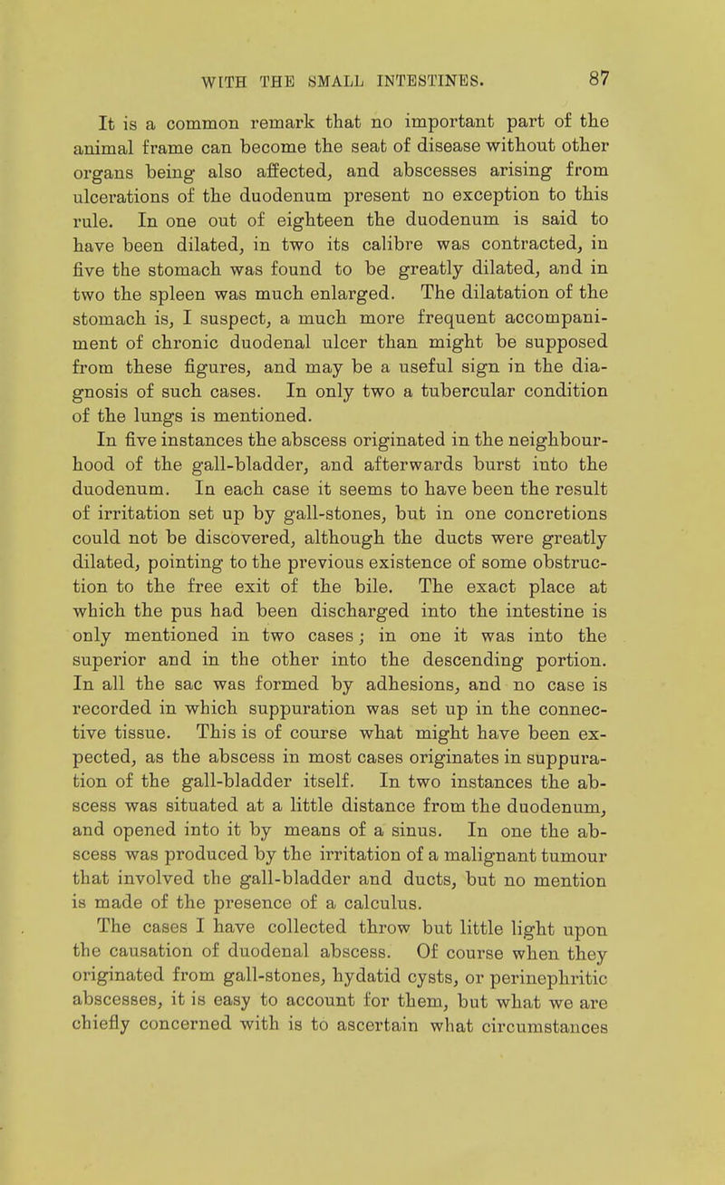 It is a common remark that no important part of the animal frame can become the seat of disease without other organs being also affected, and abscesses arising from ulcerations of the duodenum present no exception to this rule. In one out of eighteen the duodenum is said to have been dilated, in two its calibre was contracted, in jBve the stomach was found to be greatly dilated, and in two the spleen was much enlarged. The dilatation of the stomach is, I suspect, a much more frequent accompani- ment of chronic duodenal ulcer than might be supposed from these figures, and may be a useful sign in the dia- gnosis of such cases. In only two a tubercular condition of the lungs is mentioned. In five instances the abscess originated in the neighbour- hood of the gall-bladder, and afterwards burst into the duodenum. In each case it seems to have been the result of irritation set up by gall-stones, but in one concretions could not be discovered, although the ducts were greatly dilated, pointing to the previous existence of some obstruc- tion to the free exit of the bile. The exact place at which the pus had been discharged into the intestine is only mentioned in two cases; in one it was into the superior and in the other into the descending portion. In all the sac was formed by adhesions, and no case is recorded in which suppuration was set up in the connec- tive tissue. This is of course what might have been ex- pected, as the abscess in most cases originates in suppura- tion of the gall-bladder itself. In two instances the ab- scess was situated at a little distance from the duodenum, and opened into it by means of a sinus. In one the ab- scess was produced by the irritation of a malignant tumour that involved the gall-bladder and ducts, but no mention is made of the presence of a calculus. The cases I have collected throw but little light upon the causation of duodenal abscess. Of course when they originated from gall-stones, hydatid cysts, or perinephritic abscesses, it is easy to account for them, but what we are chiefly concerned with is to ascertain what circumstances