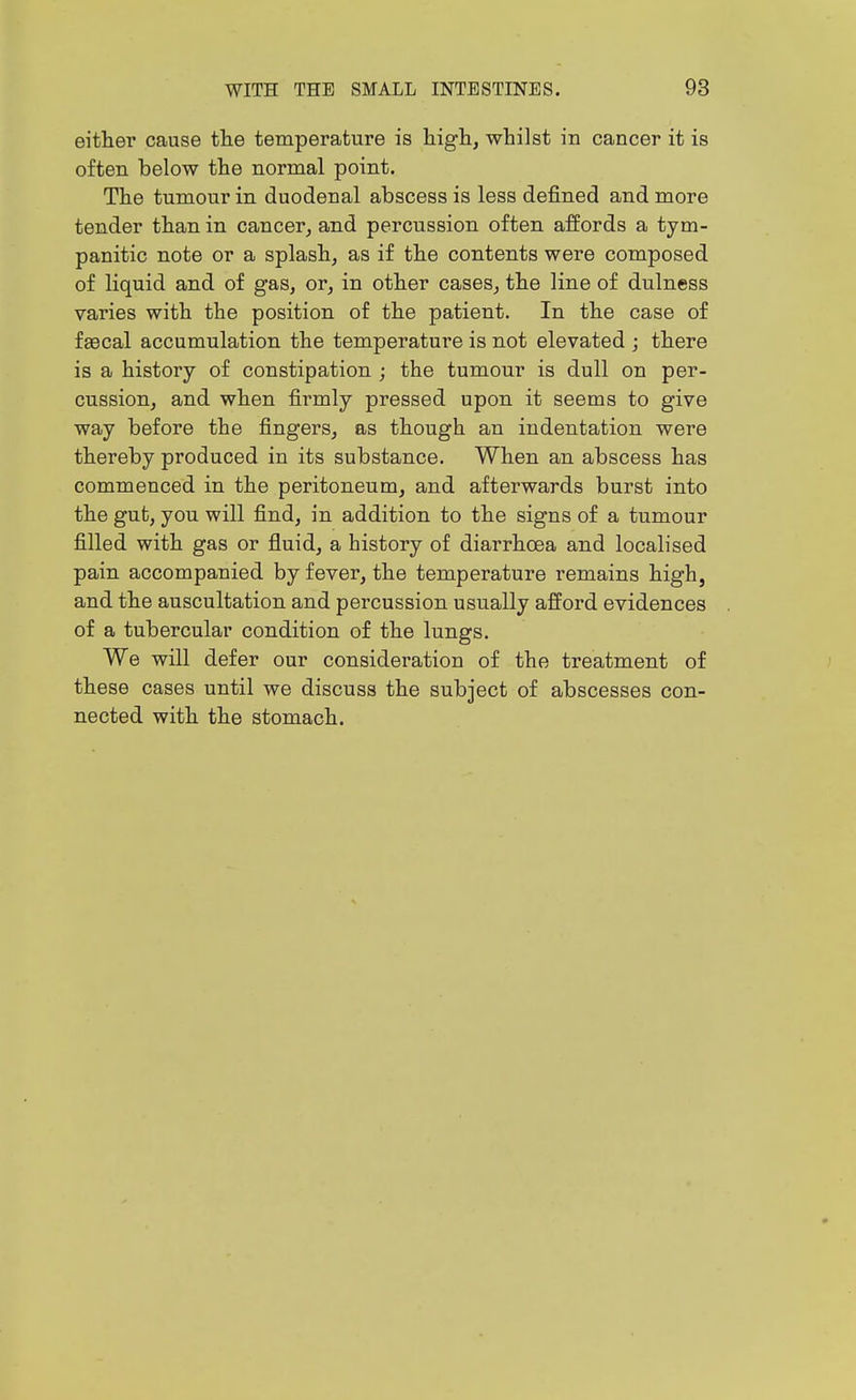 either cause the temperature is higli, whilst in cancer it is often below the normal point. The tumour in duodenal abscess is less defined and more tender than in cancer, and percussion often affords a tym- panitic note or a splash, as if the contents were composed of liquid and of gas, or, in other cases, the line of dulness varies with the position of the patient. In the case of fascal accumulation the temperature is not elevated j there is a history of constipation ; the tumour is dull on per- cussion, and when firmly pressed upon it seems to give way before the fingers, as though an indentation were thereby produced in its substance. When an abscess has commenced in the peritoneum, and afterwards burst into the gut, you will find, in addition to the signs of a tumour filled with gas or fluid, a history of diarrhoea and localised pain accompanied by fever, the temperature remains high, and the auscultation and percussion usually afford evidences of a tubercular condition of the lungs. We will defer our consideration of the treatment of these cases until we discuss the subject of abscesses con- nected with the stomach.