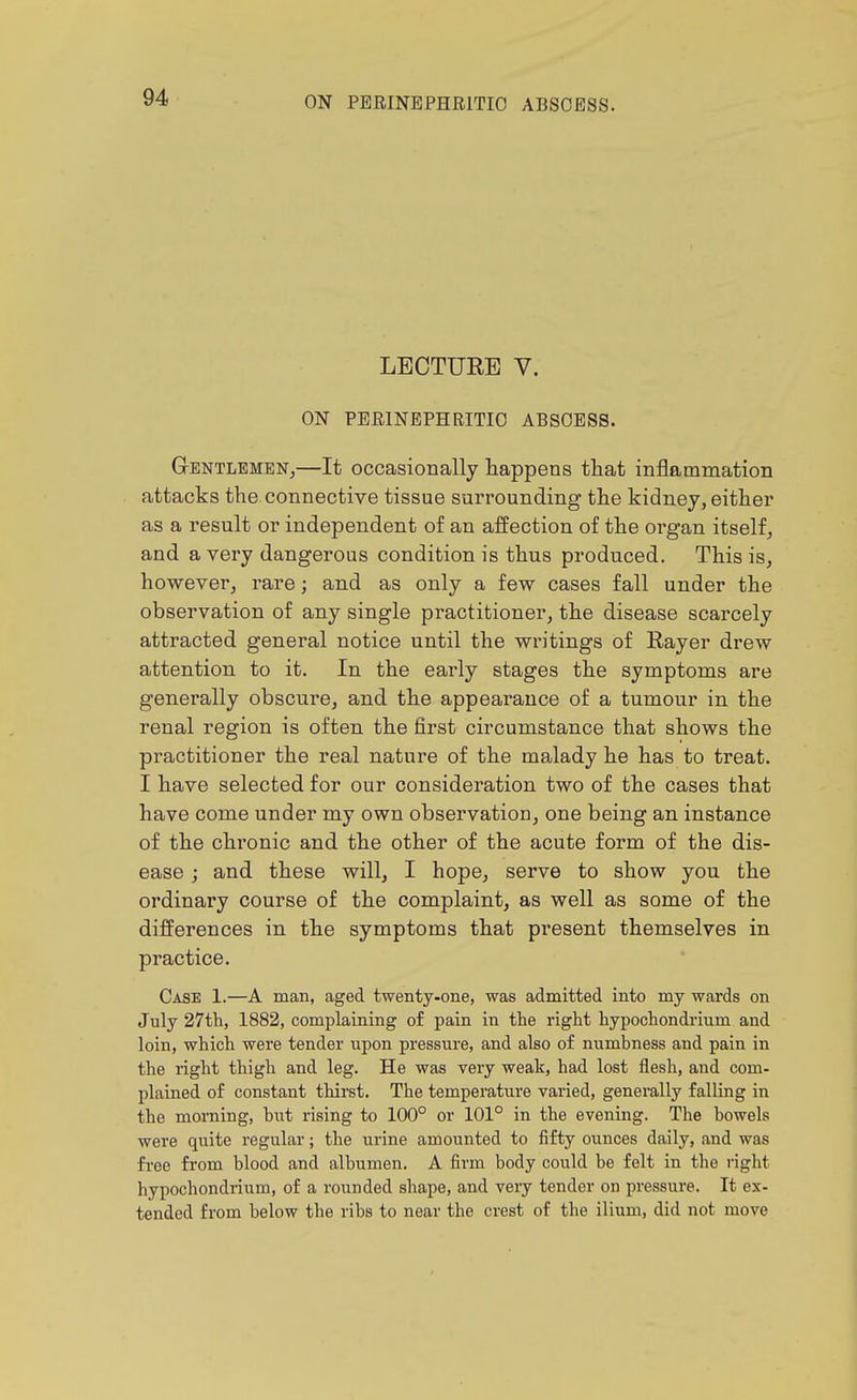 LECTURE V. ON PERINEPHEITIO ABSOESS. Gentlemen^—It occasionally happens that inflammation attacks the connective tissue surrounding the kidney, either as a result or independent of an affection of the organ itself, and a very dangerous condition is thus produced. This is, however, rare; and as only a few cases fall under the observation of any single practitioner, the disease scarcely attracted general notice until the writings of Rayer drew attention to it. In the early stages the symptoms are generally obscure, and the appearance of a tumour in the renal region is often the first circumstance that shows the practitioner the real nature of the malady he has to treat. I have selected for our consideration two of the cases that have come under my own observation, one being an instance of the chronic and the other of the acute form of the dis- ease ; and these will, I hope, serve to show you the ordinary course of the complaint, as well as some of the differences in the symptoms that present themselves in practice. Case 1.—A man, aged twenty-one, was admitted into my wards on July 27th, 1882, complaining of pain in the right hypochondrium and loin, which were tender upon pressure, and also of numbness and pain in the right thigh and leg. He was very weak, had lost flesh, and com- plained of constant thirst. The temperature varied, generally falling in the morning, but rising to 100° or 101° in the evening. The bowels were qviite regular; the urine amounted to fifty ounces daily, and was free from blood and albumen. A firm body could be felt in the right hypochondiium, of a rounded shape, and very tender on pressure. It ex- tended from below the ribs to near the crest of the ilium, did not move