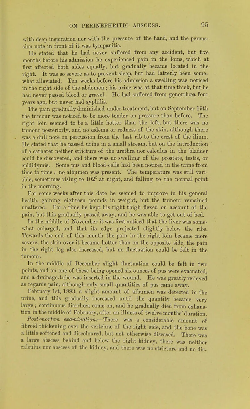 with deep inspiration nor with the pressure of the hand, and the percus- sion note in front of it was tympanitic. He stated that he had never suffered from any accident, but five months before his admission he experienced pain in the loins, which at fii-st affected both sides equally, but gradually became located in the right. It was so severe as to prevent sleep, but had latterly been some- what alleviated. Ten weeks before his admission a swelling was noticed in the right side of the abdomen ; his urine was at that time thick, but he had never passed blood or gravel. He had suffered from gonorrhoea four years ago, but never had syphilis. The pain gradually diminished under treatment, but on September 19th the tumour was noticed to be more tender on pressure than before. The right loin seemed to be a little hotter than the left, hut there was no tumour posteriorly, and no oedema or redness of the skin, although there was a dull note on percussion from the last rib to the crest of the ilium. He stated that he passed urine in a small stream, but on the introduction of a catheter neither stricture of the urethra nor calculus in the bladder could be discovered, and there was no swelling of the prostate, testis, or epididymis. Some pus and blood-cells had been noticed in the urine from time to time ; no albumen was present. The temperature was still vari- able, sometimes rising to 102° at night, and falling to the nonnal point in the morning. For some weeks after this date he seemed to improve in his general health, gaining eighteen pounds in weight, but the tumour remained unaltered. For a time he kept his right thigh flexed on account of the pain, but this gradually passed away, and he was able to get out of bed. In the middle of November it was first noticed that the liver was some- what enlarged, and that its edge projected slightly below the ribs. Towards the end of this month the pain in the right loin became more severe, the skin over it became hotter than on the opposite side, the pain in the right leg also increased, but no fluctuation could be felt in the tumour. In the middle of December slight fluctuation could be felt in two points, and on one of these being opened six ounces of pus were evacuated, and a drainage-tube was inserted in the wound. He was greatly relieved as regards pain, although only small quantities of pus came away. Febi-uary 1st, 1883, a slight amount of albumen was detected in the urine, and this gradually increased until the quantity became very large; continuous diarrhoea came on, and he gradually died from exhaus- tion in the middle of February, after an illness of twelve months' duration. Post-mortem examination.—There was a considerable amount of fibroid thickening over the vertebree of the right side, and the bone was a little softened and discoloured, but not otherwise diseased. There was a large abscess behind and below the right kidney, there was neither calculus nor abscess of the kidney, and there was no stricture and no dis-