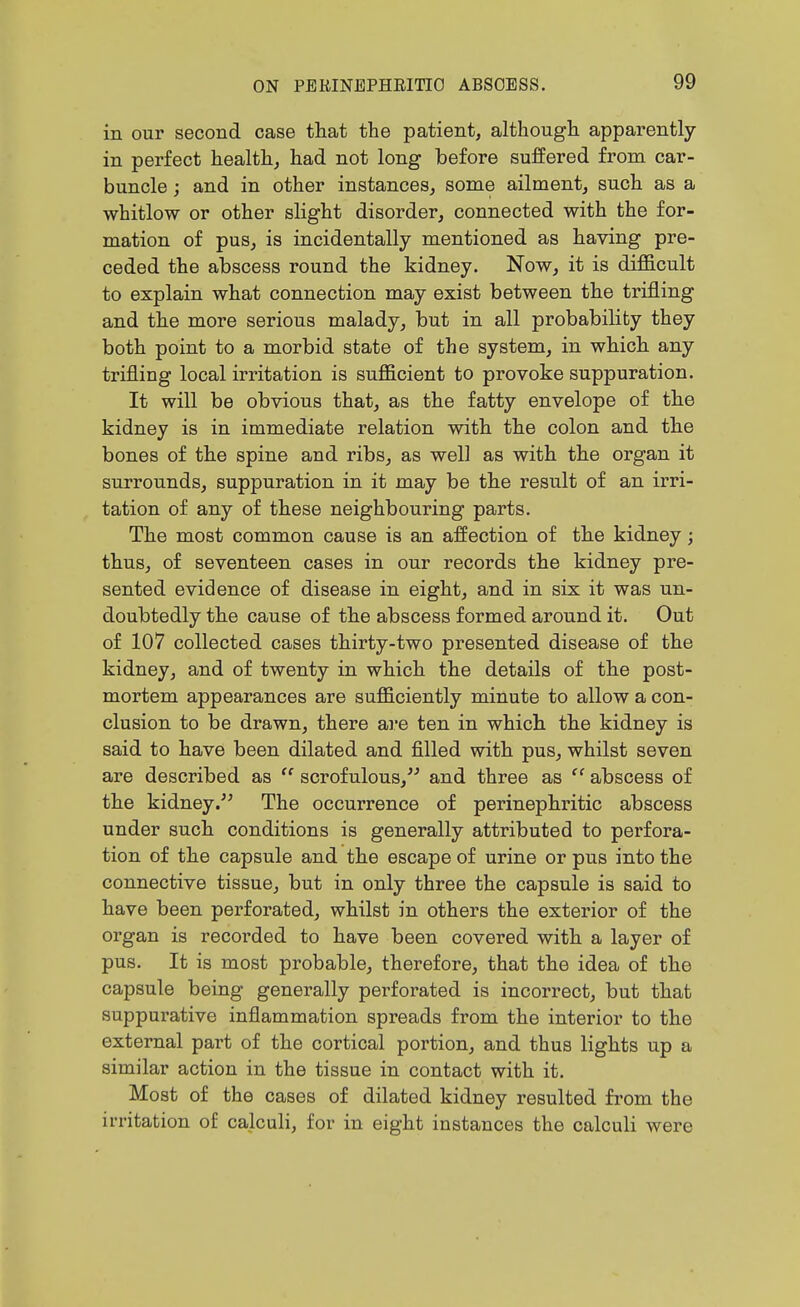 in our second case that the patient, althougli apparently in perfect health, had not long before suffered from car- buncle ; and in other instances, some ailment, such as a whitlow or other slight disorder, connected with the for- mation of pus, is incidentally mentioned as having pre- ceded the abscess round the kidney. Now, it is difficult to explain what connection may exist between the trifling and the more serious malady, but in all probability they both point to a morbid state of the system, in which any trifling local irritation is sufficient to provoke suppuration. It will be obvious that, as the fatty envelope of the kidney is in immediate relation with the colon and the bones of the spine and ribs, as well as with the organ it surrounds, suppuration in it may be the result of an irri- tation of any of these neighbouring parts. The most common cause is an affection of the kidney; thus, of seventeen cases in our records the kidney pre- sented evidence of disease in eight, and in six it was un- doubtedly the cause of the abscess formed around it. Out of 107 collected cases thirty-two presented disease of the kidney, and of twenty in which the details of the post- mortem appearances are sufficiently minute to allow a con- clusion to be drawn, there are ten in which the kidney is said to have been dilated and filled with pus, whilst seven are described as  scrofulous, and three as  abscess of the kidney.'^ The occurrence of perinephritic abscess under such conditions is generally attributed to perfora- tion of the capsule and the escape of urine or pus into the connective tissue, but in only three the capsule is said to have been perforated, whilst in others the exterior of the organ is recorded to have been covered with a layer of pus. It is most probable, therefore, that the idea of the capsule being generally perforated is incorrect, but that suppurative inflammation spreads from the interior to the external part of the cortical portion, and thus lights up a similar action in the tissue in contact with it. Most of the cases of dilated kidney resulted from the irritation of calculi, for in eight instances the calculi were