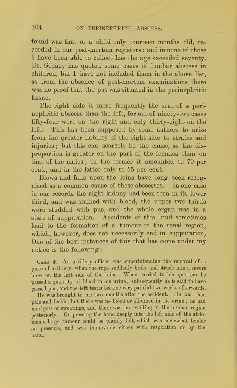 found was that of a child only fourteen months old, re- corded in our post-mortem registers : and in none of those I have been able to collect has the age exceeded seventy. Dr. Gibney has quoted some cases of lumbar abscess in children, but I have not included them in the above list, as from the absence of post-mortem examinations there was no proof that the pus was situated in the perinephritic tissue. The right side is more frequently the seat of a peri- nephritic abscess than the left, for out of ninety-two cases fifty-four were on the right and only thirty-eight on the left. This has been supposed by some authors to arise from the greater liability of the right side to strains and injuries; but this can scarcely be the cause, as the dis- proportion is greater on the part of the females than on that of the males; in the former it amounted to 70 per cent., and in the latter only to 55 per cent. Blows and falls upon the loins have long been recog- nised as a common cause of these abscesses. In one case in our records the right kidney had been torn in its lower third, and was stained with blood, the upper two thirds were studded with pus, and the whole organ was in a state of suppuration. Accidents of this kind sometimes lead to the formation of a tumour in the renal region, which, however, does not necessarily end in suppuration. One of the best instances of this that has come under my notice is the following : Case 4.—An artillery officer was superintending the removal of a piece of ai-tillery, when the rope suddenly hroke and struck him a severe blow on the left side of the loins. When carried to his quarters he passed a quantity of blood in his urine ; subsequently he is said to ha,ve passed pus, and the left testis became very painful two weeks afterwards. He was brought to me two months after the accident. He was then pale and feeble, but there was no blood or albumen in the urine ; he had no rigors or sweatings, and there was no swelling in the lumbar region posteriorly. On pressing the hand deeply into the left side of the abdo- men a large tumour could be plainly felt, which was somewhat tender on pressure, and was immovable either with respiration or by the hand,