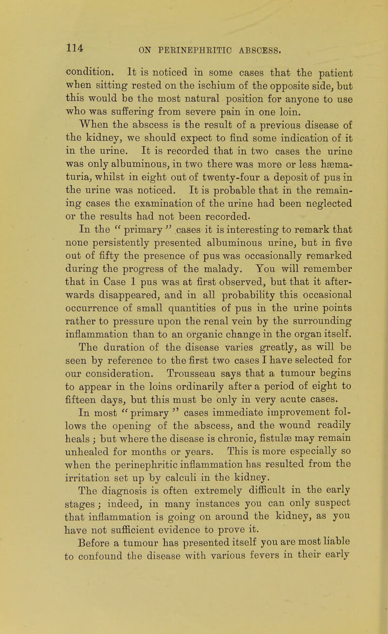 condition. It is noticed in some cases that the patient when sitting rested on the ischium of the opposite side, but this would be the most natural position for anyone to use who was suffering from severe pain in one loin. When the abscess is the result of a previous disease of the kidney, we should expect to find some indication of it in the urine. It is recorded that in two cases the urine was only albuminous, in two there was more or less heema- turia, whilst in eight out of twenty-four a deposit of pus in the urine was noticed. It is probable that in the remain- ing cases the examination of the urine had been neglected or the results had not been recorded. In the  primary  cases it is interesting to remark that none persistently presented albuminous urine, but in five out of fifty the presence of pus was occasionally remarked during the progress of the malady. You will remember that in Case 1 pus was at first observed, but that it after- wards disappeared, and in all probability this occasional occurrence of small quantities of pus in the urine points rather to pressure upon the renal vein by the surrounding inflammation than to an organic change in the organ itself. The duration of the disease varies greatly, as will be seen by reference to the first two cases I have selected for our consideration. Trousseau says that a tumour begins to appear in the loins ordinarily after a period of eight to fifteen days, but this must be only in very acute cases. In most '^primary  cases immediate improvement fol- lows the opening of the abscess, and the wound readily heals ; but where the disease is chronic, fistulae may remain unhealed for months or years. This is more especially so when the perinephritic inflammation has resulted from the irritation set up by calculi in the kidney. The diagnosis is often extremely difiicult in the early stages ; indeed, in many instances you can only suspect that inflammation is going on around the kidney, as you have not sufficient evidence to prove it. Before a tumour has presented itself you are most liable to confound the disease with various fevers in their early