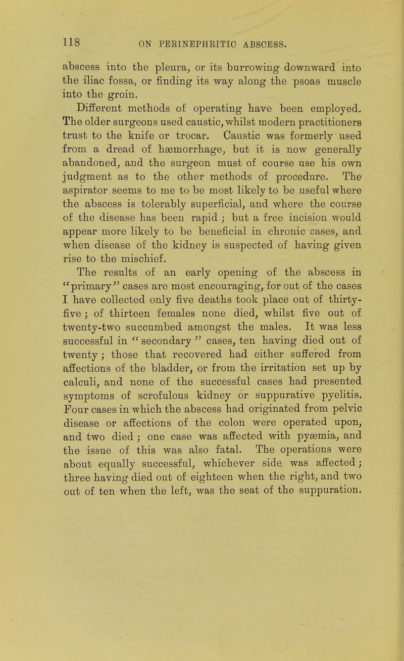abscess into the pleura^ or its burrowing downward into tlie iliac fossa, or finding its way along the psoas muscle into tbe groin. Different methods of operating have been employed. The older surgeons used caustic, whilst modern practitioners trust to the knife or trocar. Caustic was formerly used from a dread of haemorrhage, but it is now generally abandoned, and the surgeon must of course use his own Judgment as to the other methods of procedure. The aspirator seems to me to be most likely to be useful where the abscess is tolerably superficial, and where the course of the disease has been rapid ; but a free incision would appear more likely to be beneficial in chronic cases, and when disease of the kidney is suspected of having given rise to the mischief. The results of an early opening of the abscess in '^primary cases are most encouraging, for out of the cases I have collected only five deaths took place out of thirty- five j of thirteen females none died, whilst five out of twenty-two succumbed amongst the males. It was less successful in  secondary  cases, ten having died out of twenty; those that recovered had either suffered from affections of the bladder, or from the irritation set up by calculi, and none of the successful cases had presented symptoms of scrofulous kidney or suppurative pyelitis. Four cases in which the abscess had originated from pelvic disease or affections of the colon were operated upon, and two died; one case was affected with pyaemia, and the issue of this was also fatal. The operations were about equally successful, whichever side was affected; three having died out of eighteen when the right, and two out of ten when the left, was the seat of the suppuration.