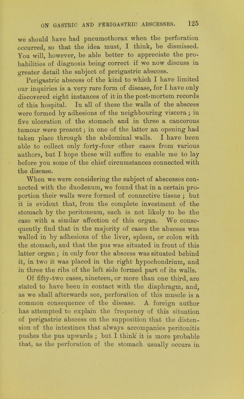 we should have had pneumothorax when the perforation occurred, so that the idea must, I think, be dismissed. You will, however, be able better to appreciate the pro- babilities of diagnosis being correct if we now discuss in greater detail the subject of perigastric abscess. Perigastric abscess of the kind to which I have limited our inquiries is a very rare form of disease, for I have only discovered eight instances of it in the post-mortem records of this hospital. In all of these the walls of the abscess were formed by adhesions of the neighbouring viscera; in five ulceration of the stomach and in three a cancerous tumour were present; in one of the latter an opening had taken place through the abdominal walls. I have been able to collect only forty-four other cases from various authors, but I hope these will sufl&ce to enable me to lay before you some of the chief circumstances connected with the disease. When we were considering the subject of abscesses con- nected with the duodenum, we found that in a certain pro- portion their walls were formed of connective tissue ; but it is evident that, from the complete investment of the stomach by the peritoneum, such is not likely to be the case with a similar affection of this organ. We conse- quently find that in the majority of cases the abscess was walled in by adhesions of the liver, spleen, or colon with the stomach, and that the pus was situated in front of this latter organ; in only four the abscess was situated behind it, in two it was placed in the right hypochondrium, and in three the ribs of the left side formed part of its walls. Of fifty-two cases, nineteen, or more than one third, are stated to have been in contact with the diaphragm, and, as we shall afterwards see, perforation of this muscle is a common consequence of the disease. A foreign author has attempted to explain the frequency of this situation of perigastric abscess on the supposition that the disten- sion of the intestines that always accompanies peritonitis pushes the pus upwards ; but I think' it is more probable that, as the perforation of the stomach usually occurs in