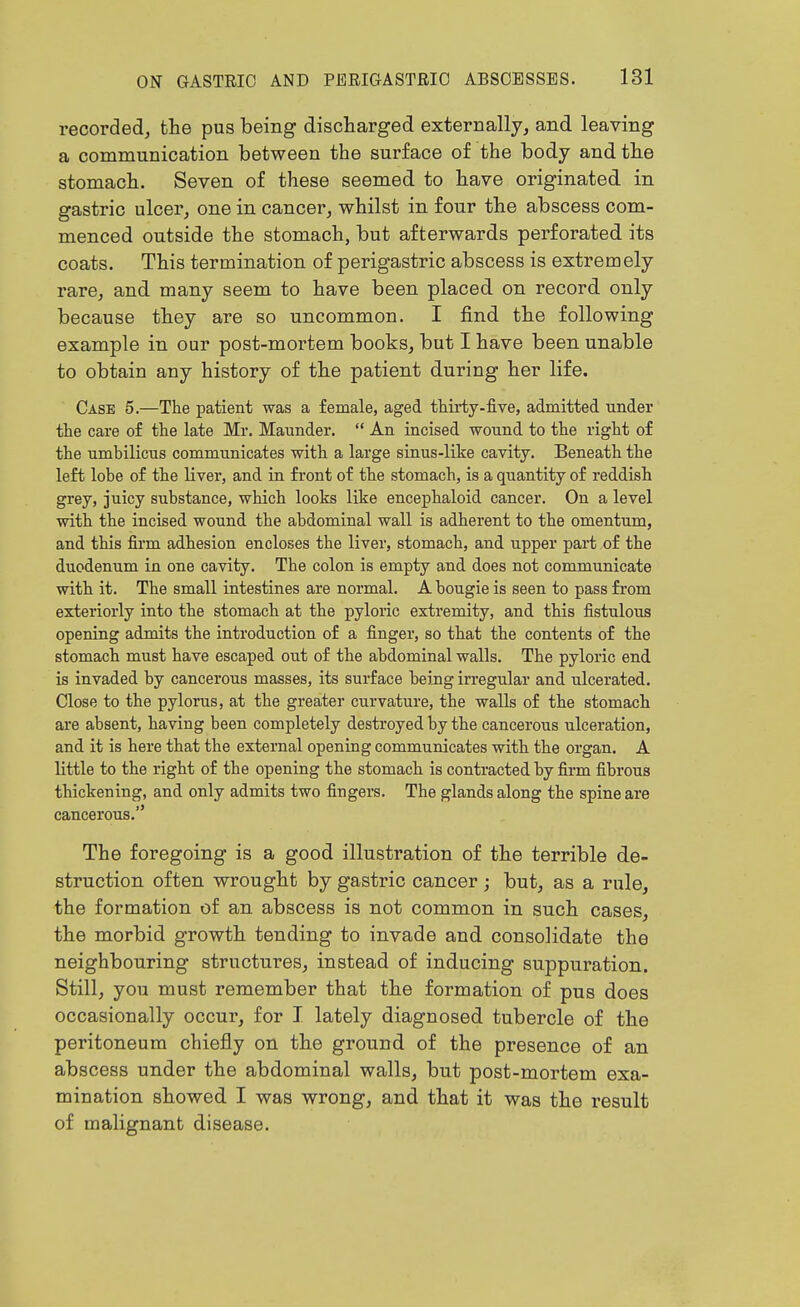 recorded, the pus being discharged externally, and leaving a communication between the surface of the body and the stomach. Seven of these seemed to have originated in gastric ulcer, one in cancer, whilst in four the abscess com- menced outside the stomach, but afterwards perforated its coats. This termination of perigastric abscess is extremely rare, and many seem to have been placed on record, only because they are so uncommon. I find the following example in our post-mortem books, but I have been unable to obtain any history of the patient during her life. Case 5.—The patient was a female, aged tMrty-five, admitted under the care of the late Mr. Maunder.  An incised wound to the right of the umbilicus communicates with a large sinus-like cavity. Beneath the left lobe of the liver, and in fi-ont of the stomach, is a quantity of reddish grey, juicy substance, which looks like encephaloid cancer. On a level with the incised wound the abdominal wall is adherent to the omentum, and this firm adhesion encloses the liver, stomach, and upper part of the duodenum in one cavity. The colon is empty and does not communicate with it. The small intestines are normal. A bougie is seen to pass from exteriorly into the stomach at the pyloric extremity, and this fistulous opening admits the introduction of a finger, so that the contents of the stomach must have escaped out of the abdominal walls. The pyloric end is invaded by cancerous masses, its surface being irregular and ulcerated. Close to the pylorus, at the greater curvature, the walls of the stomach are absent, having been completely destroyed by the cancerous ulceration, and it is here that the external opening communicates with the organ. A little to the right of the opening the stomach is contracted by firm fibi'ous thickening, and only admits two fingers. The glands along the spine are cancerous. The foregoing is a good illustration of the terrible de- struction often wrought by gastric cancer ; but, as a rule, the formation of an abscess is not common in such cases, the morbid growth tending to invade and consolidate the neighbouring structures, instead of inducing suppuration. Still, you must remember that the formation of pus does occasionally occur, for I lately diagnosed tubercle of the peritoneum chiefly on the ground of the presence of an abscess under the abdominal walls, but post-mortem exa- mination showed I was wrong, and that it was the result of malignant disease.