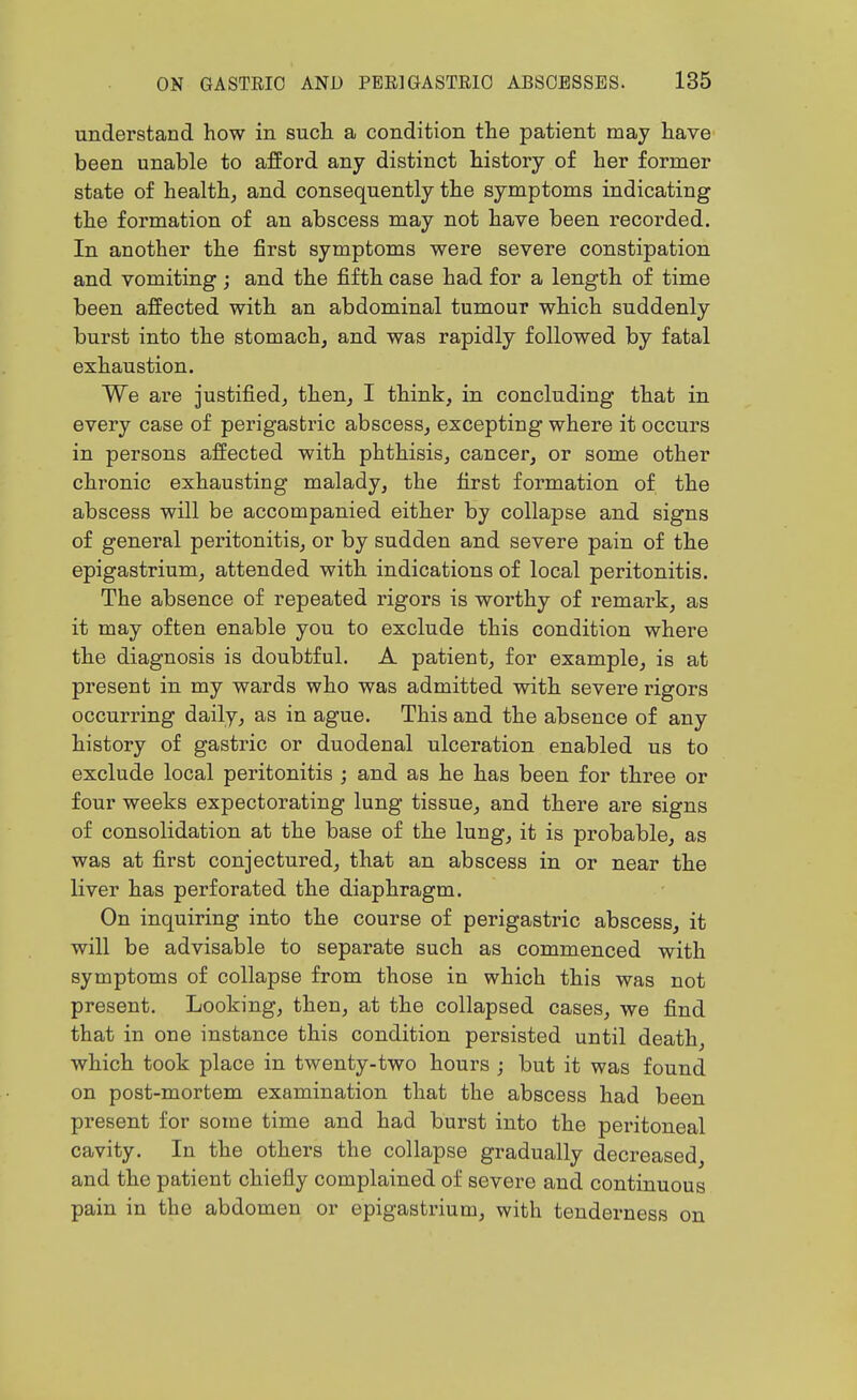 understand how in such a condition the patient may have been unable to afford any distinct history of her former state of healthj and consequently the symptoms indicating the formation of an abscess may not have been recorded. In another the first symptoms were severe constipation and vomiting; and the fifth case had for a length of time been affected with an abdominal tumour which suddenly burst into the stomach, and was rapidly followed by fatal exhaustion. We are justified, then, I think, in concluding that in every case of perigastric abscess, excepting where it occurs in persons affected with phthisis, cancer, or some other chronic exhausting malady, the first formation of the abscess will be accompanied either by collapse and signs of general peritonitis, or by sudden and severe pain of the epigastrium, attended with indications of local peritonitis. The absence of repeated rigors is worthy of remark, as it may often enable you to exclude this condition where the diagnosis is doubtful. A patient, for example, is at present in my wards who was admitted with severe rigors occurring daily, as in ague. This and the absence of any history of gastric or duodenal ulceration enabled us to exclude local peritonitis ; and as he has been for three or four weeks expectorating lung tissue, and there are signs of consolidation at the base of the lung, it is probable, as was at first conjectured, that an abscess in or near the liver has perforated the diaphragm. On inquiring into the course of perigastric abscess, it will be advisable to separate such as commenced with symptoms of collapse from those in which this was not present. Looking, then, at the collapsed cases, we find that in one instance this condition persisted until death, which took place in twenty-two hours ; but it was found on post-mortem examination that the abscess had been present for some time and had burst into the peritoneal cavity. In the others the collapse gradually decreased, and the patient chiefly complained of severe and continuous pain in the abdomen or epigastrium, with tenderness on