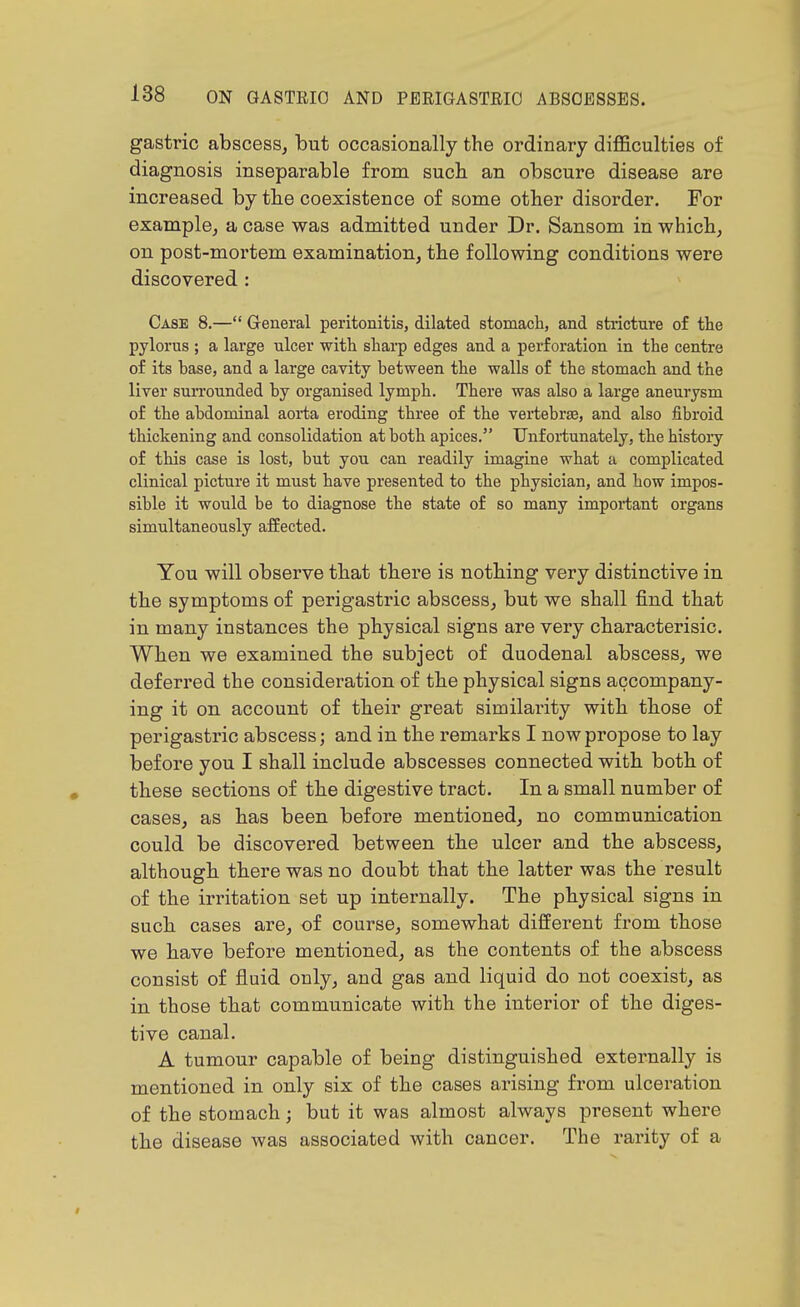 gastric abscess, but occasionally the ordinary diflB.culties of diagnosis inseparable from such an obscure disease are increased by the coexistence of some other disorder. For example, a case was admitted under Dr. Sansom in which, on post-moi'tem examination, the following conditions were discovered : Case 8.— General peritonitis, dilated stomach, and stricture of the pylorus ; a large ulcer with sharp edges and a perforation in the centre of its base, and a large cavity between the walls of the stomach and the liver suiTounded by organised lymph. There was also a large aneurysm of the abdominal aorta eroding three of the vertebrae, and also fibroid thickening and consolidation at both apices. Unfoi-tunately, the history of this case is lost, but you can readily imagine what a complicated clinical picture it must have presented to the physician, and how impos- sible it would be to diagnose the state of so many important organs simultaneously affected. You will observe that there is nothing very distinctive in the symptoms of perigastric abscess, but we shall find that in many instances the physical signs are very characterisic. When we examined the subject of duodenal abscess, we deferred the consideration of the physical signs accompany- ing it on account of their great similarity with those of perigastric abscess; and in the remarks I now propose to lay before you I shall include abscesses connected with both of these sections of the digestive tract. In a small number of cases, as has been before mentioned, no communication could be discovered between the ulcer and the abscess, although there was no doubt that the latter was the result of the irritation set up internally. The physical signs in such cases are, of course, somewhat different from those we have before mentioned, as the contents of the abscess consist of fluid only, and gas and liquid do not coexist, as in those that communicate with the interior of the diges- tive canal. A tumour capable of being distinguished externally is mentioned in only six of the cases arising from ulceration of the stomach; but it was almost always present where the disease was associated with cancer. The rarity of a