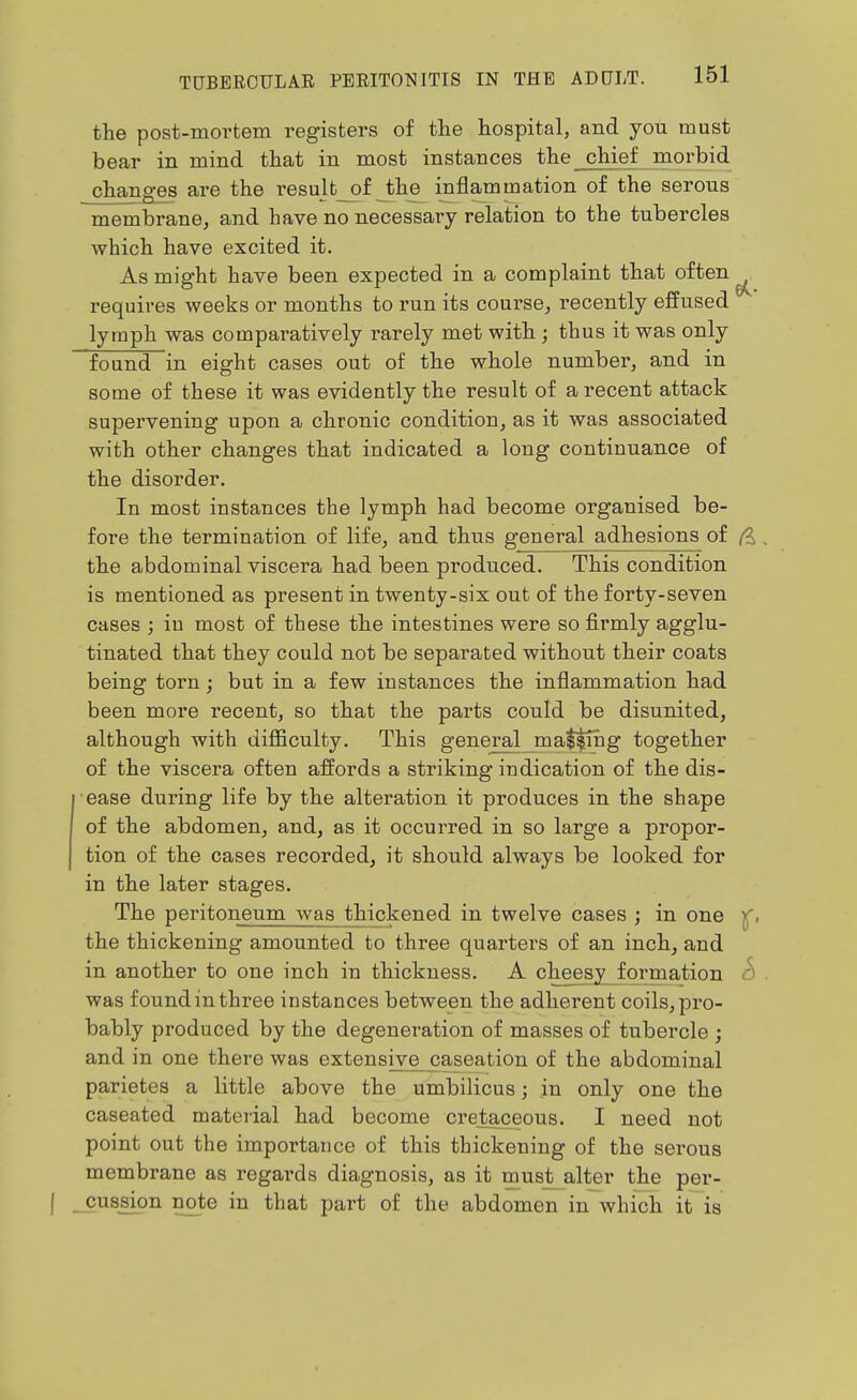 the post-mortem registers of the hospital, and you must bear in mind that in most instances the chief morbid changes are the resu]t__of the inflammation of the serous membrane, and have no necessary relation to the tubercles which have excited it. As might have been expected in a complaint that often ^ requires weeks or months to run its course, recently effused lymph was comparatively rarely met with ; thus it was only found in eight cases out of the whole number, and in some of these it was evidently the result of a recent attack supervening upon a chronic condition, as it was associated with other changes that indicated a long continuance of the disorder. In most instances the lymph had become organised be- fore the termination of life, and thus general adhesions of , the abdominal viscera had been produced. This condition is mentioned as present in twenty-six out of the forty-seven cases ; in most of these the intestines were so firmly agglu- tinated that they could not be separated without their coats being torn; but in a few instances the inflammation had been more recent, so that the parts could be disunited, although with difficulty. This general malting together of the viscera often affords a striking indication of the dis- ease during life by the alteration it produces in the shape of the abdomen, and, as it occurred in so large a propor- tion of the cases recorded, it should always be looked for in the later stages. The peritoneum was thickened in twelve cases ; in one the thickening amounted to three quarters of an inch, and in another to one inch in thickness. A cheesy^formation c) . was found in three instances between the adherent coils, pro- bably produced by the degeneration of masses of tubercle ; and in one there was extensive caseation of the abdominal parietes a little above the umbilicus; in only one the caseated material had become cretaceous. I need not point out the importance of this thickening of the serous membrane as regards diagnosis, as it must alter the per- ( ^cussion note in that part of the abdomen in which it is