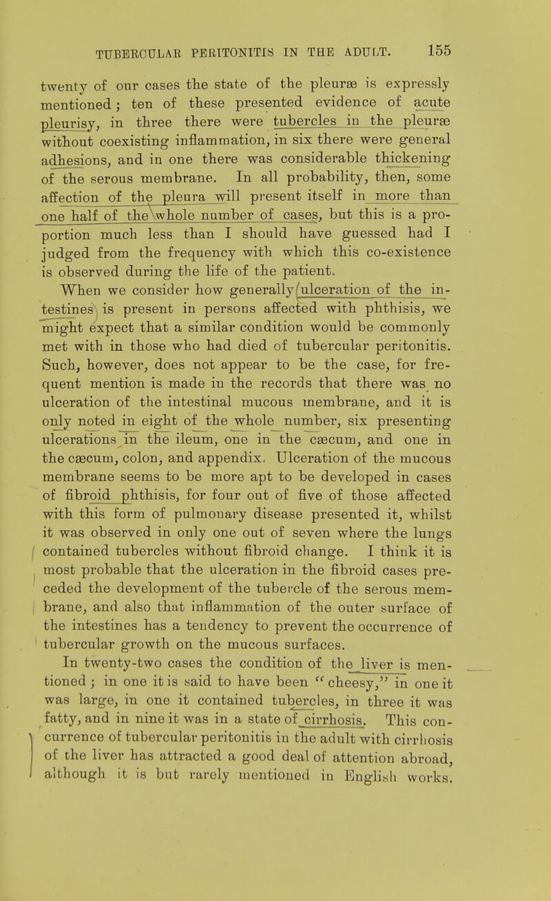 twenty of our cases tlie state of the pleurae is expressly mentioned; ten of these presented evidence of acute pleurisy, in three there were tubercles in the pleurae without coexisting inflamraation^ in six there were general adhesions, and in one there was considerable thickening of the serous membrane. In all probability, then, some affection of the pleura will present itself in more than one half of theXwhole number of cases, but this is a pro- portion much less than I should have guessed had I judged from the frequency with which this co-existence is observed during the life of the patient. When we consider how generallyfulceration of the in- testines, is present in persons affected with phthisis, we might expect that a similar condition would be commonly met with in those who had died of tubercular peritonitis. Such, however, does not appear to be the case, for fre- quent mention is made in the records that there was no ulceration of the intestinal mucous membrane, and it is only noted in eight of the whole number, six presenting ulcerations in the ileum, one in the caecum, and one in the caecum, colon, and appendix. Ulceration of the mucous membrane seems to be more apt to be developed in cases of fibroid _2hthisis, for four out of five of those affected with this form of pulmonary disease presented it, whilst it was observed in only one out of seven where the lungs contained tubercles without fibroid change. I think it is most probable that the ulceration in the fibroid cases pre- ceded the development of the tubercle of the serous mem- brane, and also that inflammation of the outer surface of the intestines has a tendency to prevent the occurrence of tubercular growth on the mucous surfaces. In twenty-two cases the condition of the liver is men- tioned ; in one it is said to have been cheesy,'^ in one it was large, in one it contained tubercles, in three it was fatty, and in nine it was in a state of cirrhosis. This con- currence of tubercular peritonitis in the adult with cirrhosis of the liver has attracted a good deal of attention abroad, although it is but rarely mentioned in English works.