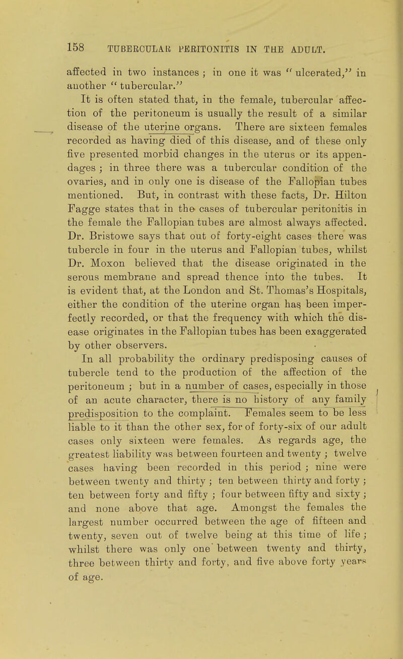 affected in two instances ; in one it was  ulcerated/' in another  tubercular/' It is often stated that, in the female, tubercular affec- tion of the peritoneum is usually the result of a similar disease of the uterine organs. There are sixteen females recorded as having died of this disease, and of these only five presented morbid changes in the uterus or its appen- dages ; in three there was a tubercular condition of the ovaries, and in only one is disease of the Fallopian tubes mentioned. But, in contrast with these facts. Dr. Hilton Fagge states that in the- cases of tubercular peritonitis in the female the Fallopian tubes are almost always affected. Dr. Bristowe says that out of forty-eight cases there was tubercle in four in the uterus and Fallopian tubes, whilst Dr. Moxon believed that the disease originated in the serous membrane and spread thence into the tubes. It is evident that, at the London and St. Thomas's Hospitals, either the condition of the uterine organ ha^ been imper- fectly recorded, or that the frequency with which the dis- ease originates in the Fallopian tubes has been exaggerated by other observers. In all probability the ordinary predisposing causes of tubercle tend to the production of the affection of the peritoneum j but in a number of cases, especially in those of an acute character, there is no history of any family predisposition to the complaint. Females seem to be less liable to it than the other sex, for of forty-six of our adult cases only sixteen were females. As regards age, the greatest liability was between fourteen and twenty ; twelve cases having been recorded in this period ; nine were between twenty and thirty ; ten between thirty and forty ; ten between forty and fifty ; four between fifty and sixty; and none above that age. Amongst the females the largest number occurred between the age of fifteen and twenty, seven out of twelve being at this time of life ; whilst there was only one between twenty and thirty, three between thirty and forty, and five above forty years of age.