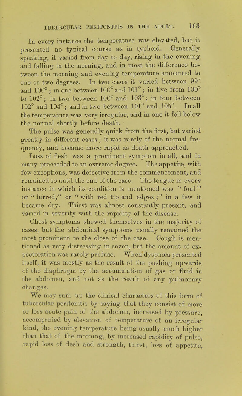 In every instance the temperature was elevated, but it presented no typical course as in typhoid. Generally speaking, it varied from day to day, rising in the evening and falling in the morning, and in most the difference be- tween the morning and evening temperature amounted to one or two degrees. In two cases it varied between 99° and 100°; in one between 100° and 101° ; in five from 100° to 102°; in two between 100° and 103°; in four between 102° and 104°; and in two between 101° and 105°. In all the temperature was very irregular, and in one it fell below the normal shortly before death. The pulse was generally quick from the first, but varied greatly in different cases; it was rarely of the normal fre- quency, and became more rapid as death approached. Loss of flesh was a prominent symptom in all, and in many proceeded to an extreme degree. The appetite, with few exceptions, was defective from the commencement, and remained so until the end of the case. The tongue in every instance in which its condition is mentioned was  foul or furred, or with red tip and edges ; in a few it became dry. Thirst was almost constantly present, and varied in severity with the rapidity of the disease. Chest symptoms showed themselves in the majority of cases, but the abdominal symptoms usually remained the most prominent to the close of the case. Cough is men- tioned as very distressing in seven, but the amount of ex- pectoration was rarely profuse. When dyspnoea presented itself, it was mostly as the result of the pushing upwards of the diaphragm by the accumulation of gas or fluid in the abdomen, and not as the result of any pulmonary changes. We may sum up the clinical characters of this form of tubercular peritonitis by saying that they consist of more or less acute pain of the abdomen, increased by pressure, accompanied by elevation of temperature of an irregular kind, the evening temperature being usually much higher than that of the morning, by increased rapidity of pulse, rapid loss of flesh and strength, thirst, loss of appetite.