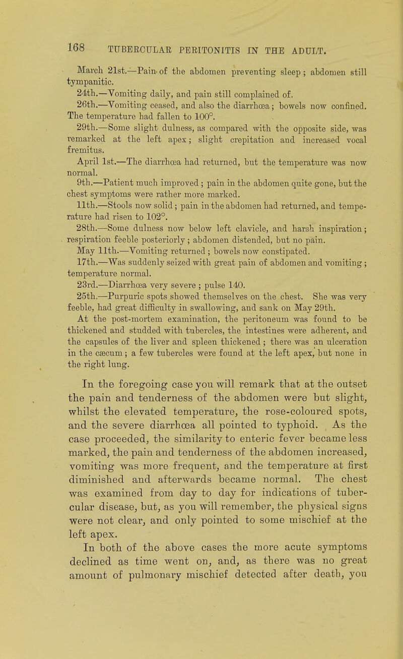 March 21st.—Pain, of the abdomen preventing sleep ; abdomen still tympanitic. 24th,—Vomiting daily, and pain still complained of. 26th.—Vomiting ceased, and also the diarrhoea; bowels now confined. The temperature had fallen to 100°. 29th.—Some slight dulness, as compared with the opposite side, was remarked at the left apex; slight crepitation and increased vocal fremitus. April 1st.—The diarrhoea had returned, but the temperature was now normal. 9th.—Patient much improved; pain in the abdomen quite gone, but the chest symptoms were rather more marked. 11th.—Stools now solid; pain in the abdomen had returned, and tempe- rature had risen to 102°. 28th.—Some dulness now below left clavicle, and harsh inspii-ation; respii-ation feeble posteriorly; abdomen distended, but no pain. May 11th.—Vomiting returned ; bowels now constipated. 17th.—Was suddenly seized with great pain of abdomen and vomiting; temperature normal. 23rd.—Diarrhoea very severe ; pulse 140. 25th.—Purpuric spots showed themselves on the chest. She was very feeble, had great difficulty in swallowing, and sank on May 29th. At the post-mortem examination, the peritoneum was found to be thickened and studded with tubercles, the intestines were adherent, and the capsules of the liver and spleen thickened ; there was an ulceration in the CEecum; a few tubercles were found at the left apex, but none in the right lung. In the foregoing case you will remark that at the outset the pain and tenderness of the abdomen were but slight, whilst the elevated temperature, the rose-coloured spots, and the severe diarrhoea all pointed to typhoid. As the case proceeded, the similarity to enteric fever became less marked, the pain and tenderness of the abdomen increased, vomiting was more frequent, and the temperature at first diminished and afterwards became normal. The chest was examined from day to day for indications of tuber- cular disease, but, as you will remember, the physical signs were not clear, and only pointed to some mischief at the left apex. In both of the above cases the more acute symptoms declined as time went on, and, as there was no great amount of pulmonaiy mischief detected after death, you