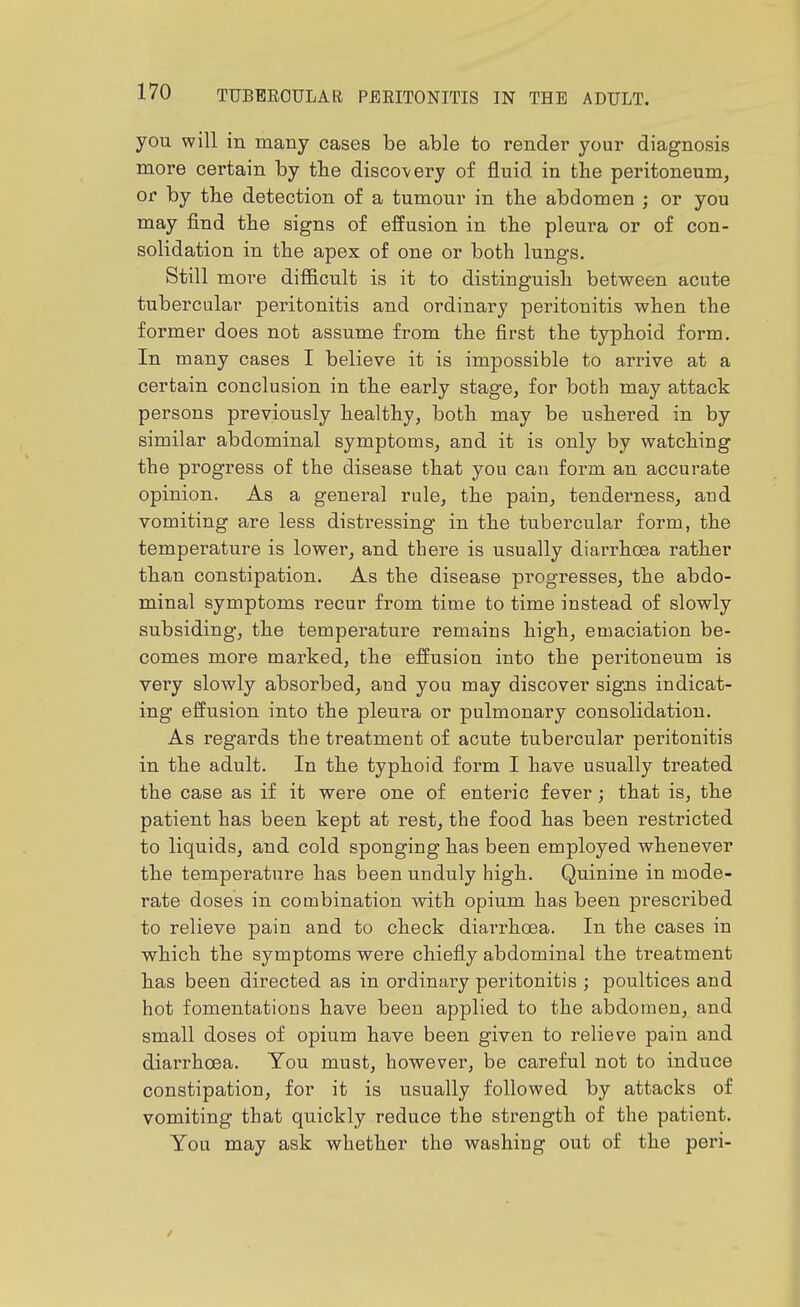 you will in many cases be able to render your diagnosis more certain by tbe discovery of fluid in the peritoneum, or by tbe detection of a tumour in the abdomen ; or you may find the signs of effusion in the pleura or of con- solidation in the apex of one or both lungs. Still more difficult is it to distinguish between acute tubercular peritonitis and ordinary peritonitis when the former does not assume from the first the typhoid form. In many cases I believe it is impossible to arrive at a certain conclusion in the early stage, for both may attack persons previously healthy, both may be ushered in by similar abdominal symptoms, and it is only by watching the progress of the disease that you can form an accurate opinion. As a general rule, the pain, tenderness, and vomiting are less distressing in the tubercular form, the temperature is lower, and there is usually diarrhoea rather than constipation. As the disease progresses, the abdo- minal symptoms recur from time to time instead of slowly subsiding, the temperature remains high, emaciation be- comes more marked, the effusion into the peritoneum is very slowly absorbed, and you may discover sigjis indicat- ing effusion into the pleura or pulmonary consolidation. As regards the treatment of acute tubercular peritonitis in the adult. In the typhoid form I have usually treated the case as if it were one of enteric fever; that is, the patient has been kept at rest, the food has been restricted to liquids, and cold sponging has been employed whenever the temperature has been unduly high. Quinine in mode- rate doses in combination with opium has been prescribed to relieve pain and to check diarrhoea. In the cases in which the symptoms were chiefly abdominal the treatment has been directed as in ordinaiy peritonitis ; poultices and hot fomentations have been applied to the abdomen, and small doses of opium have been given to relieve pain and diarrhoea. You must, however, be careful not to induce constipation, for it is usually followed by attacks of vomiting that quickly reduce the strength of the patient. You may ask whether the washing out of the peri-