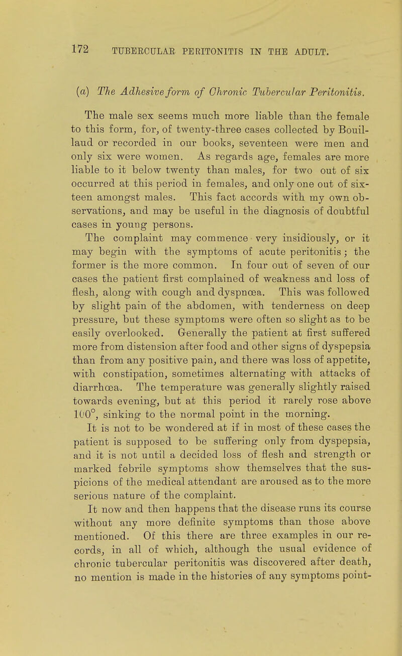 (a) The Adhesive form of Ohronic Tubercular Peritonitis. The male sex seems much more liable than the female to this form, for, of twenty-three cases collected by Bouil- laud or recorded in our books, seventeen were men and only six were women. As regards age, females are more liable to it below twenty than males, for two out of six occurred at this period in females, and only one out of six- teen amongst males. This fact accords with my own ob- servations, and may be useful in the diagnosis of doubtful cases in young persons. The complaint may commence very insidiously, or it may begin with the symptoms of acute peritonitis; the former is the more common. In four out of seven of our cases the patient first complained of weakness and loss of flesh, along with cough and dyspnoea. This was followed by slight pain of the abdomen, with tenderness on deep pressure, but these symptoms were often so slight as to be easily overlooked. G-enerally the patient at first suffered more from distension after food and other signs of dyspepsia than from any positive pain, and there was loss of appetite, with constipation, sometimes alternating with attacks of diarrhoea. The temperature was generally slightly raised towards evening, but at this period it rarely rose above 100°, sinking to the normal point in the morning. It is not to be wondered at if in most of these cases the patient is supposed to be suffering only from dyspepsia, and it is not until a decided loss of flesh and strength or marked febrile symptoms show themselves that the sus- picions of the medical attendant are aroused as to the more serious nature of the complaint. It now and then happens that the disease runs its course without any more definite symptoms than those above mentioned. Of this there are three examples in our re- cords, in all of which, although the usual evidence of chronic tubercular peritonitis was discovered after death, no mention is made in the histories of any symptoms point-