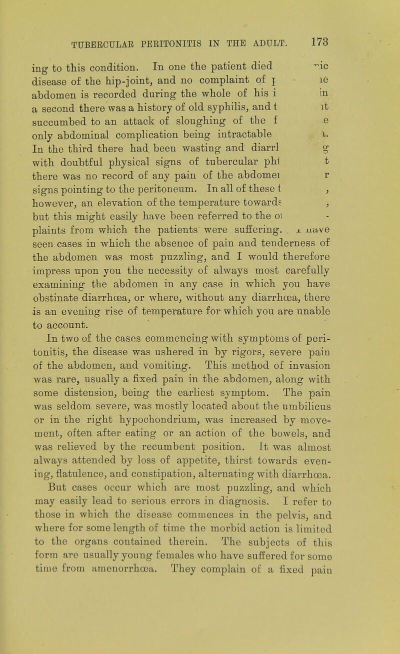 ing to this condition. In one the patient died -ic disease of the hip-joint, and no complaint of j le abdomen is i-ecorded during the whole of his i in a second thei-e was a history of old syphilis, and t it succumbed to an attack of sloughing of the f .e only abdominal complication being intractable i. In the third there had. been wasting and diarrl g with doubtful physical signs of tubercular phi t there was no record of any pain of the abdomei r signs pointing to the peritoneum. In all of these t , however, an elevation of the temperature towards , but this might easily have been referred to the oi plaints from which the patients were suffering, j. nttve seen cases in which the absence of pain and tenderness of the abdomen was most puzzling, and I would therefore impress upon you the necessity of always most carefully examining the abdomen in any case in which you have obstinate diarrhoea, or where, without any diai-rhoea, there is an evening rise of temperature for which you are unable to account. In two of the cases commencing with symptoms of peri- tonitis, the disease was ushered in by rigors, severe pain of the abdomen, and vomiting. This method of invasion was rare, usually a fixed pain in the abdomen, along with some distension, being the earliest symptom. The pain was seldom severe, was mostly located about the umbilicus or in the right hypochondrium, was increased by move- ment, often after eating or an action of the bowels, and was relieved by the recumbent position. It was almost always attended by loss of appetite, thirst towards even- ing, flatulence, and constipation, alternating with diarrhoea. But cases occur which are most puzzling, and which may easily lead to serious errors in diagnosis. I refer to those in which the disease commences in the pelvis, and where for some length of time the morbid action is limited to the organs contained therein. The subjects of this form are usually young females who have suffered for some time from amenorrhooa. They complain of a fixed pain