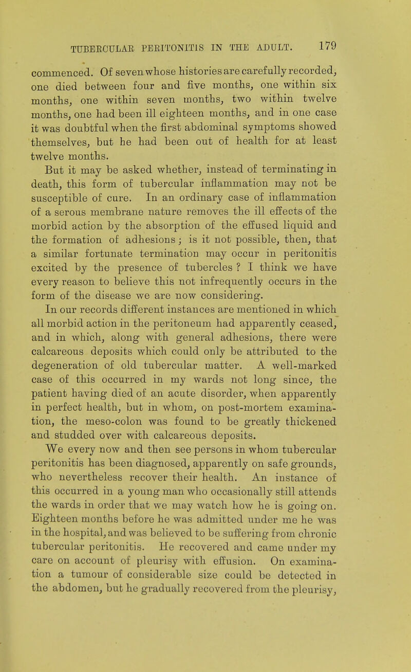 commenced. Of seven whose histories are carefully recorded, one died between four and five months, one within six months, one within seven months, two within twelve months, one had been ill eighteen months, and in one case it was doubtful when the first abdominal symptoms showed themselves, but he had been out of health for at least twelve months. But it may be asked whether, instead of terminating in death, this form of tubercular inflammation may not be susceptible of cure. In an ordinary case of inflammation of a serous membrane nature removes the ill effects of the morbid action by the absorption of the effused liquid and the formation of adhesions; is it not possible, then, that a similar fortunate termination may occur in peritonitis excited by the presence of tubercles ? I think we have every reason to believe this not infrequently occurs in the form of the disease we are now considering. In our records different instances are mentioned in which all morbid action in the peritoneum had apparently ceased, and in which, along with general adhesions, there were calcareous deposits which could only be attributed to the degeneration of old tubercular matter. A well-marked case of this occurred in my wards not long since, the patient having died of an acute disorder, when apparently in perfect health, but in whom, on post-mortem examina- tion, the meso-colon was found to be greatly thickened and studded over with calcareous deposits. We every now and then see persons in whom tubercular peritonitis has been diagnosed, apparently on safe grounds, who nevertheless recover their health. An instance of this occurred in a young man who occasionally still attends the wards in order that we may watch how he is going on. Eighteen months before he was admitted under me he was in the hospital, and was believed to be suffering from chronic tubercular peritonitis. He recovered and came under my care on account of pleurisy with effusion. On examina- tion a tumour of considerable size could be detected in the abdomen, but he gradually recovered from the pleurisy.