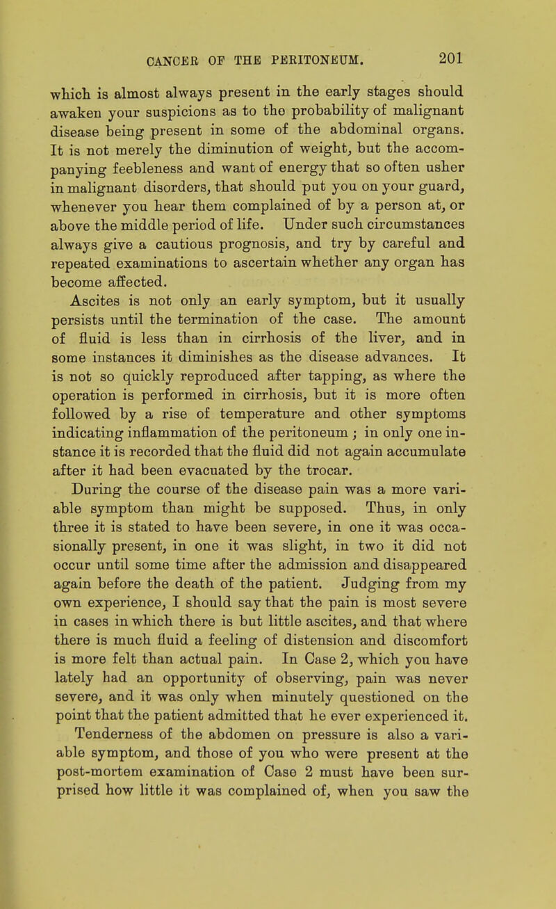 wliicli is almost always present in the early stages should awaken your suspicions as to the probability of malignant disease being present in some of the abdominal organs. It is not merely the diminution of weight, but the accom- panying feebleness and want of energy that so often usher in malignant disorders, that should put you on your guard, whenever you hear them complained of by a person at, or above the middle period of life. Under such circamstances always give a cautious prognosis, and try by careful and repeated examinations to ascertain whether any organ has become affected. Ascites is not only an early symptom, but it usually persists until the termination of the case. The amount of fluid is less than in cirrhosis of the liver, and in some instances it diminishes as the disease advances. It is not so quickly reproduced after tapping, as where the operation is performed in cirrhosis, but it is more often followed by a rise of temperature and other symptoms indicating inflammation of the peritoneum ; in only one in- stance it is recorded that the fluid did not again accumulate after it had been evacuated by the trocar. During the course of the disease pain was a more vari- able symptom than might be supposed. Thus, in only three it is stated to have been severe, in one it was occa- sionally present, in one it was slight, in two it did not occur until some time after the admission and disappeared again before the death of the patient. Judging from my own experience, I should say that the pain is most severe in cases in which there is but little ascites, and that where there is much fluid a feeling of distension and discomfort is more felt than actual pain. In Case 2, which you have lately had an opportunity of observing, pain was never severe, and it was only when minutely questioned on the point that the patient admitted that he ever experienced it. Tenderness of the abdomen on pressure is also a vari- able symptom, and those of you who were present at the post-mortem examination of Case 2 must have been sur- prised how little it was complained of, when you saw the