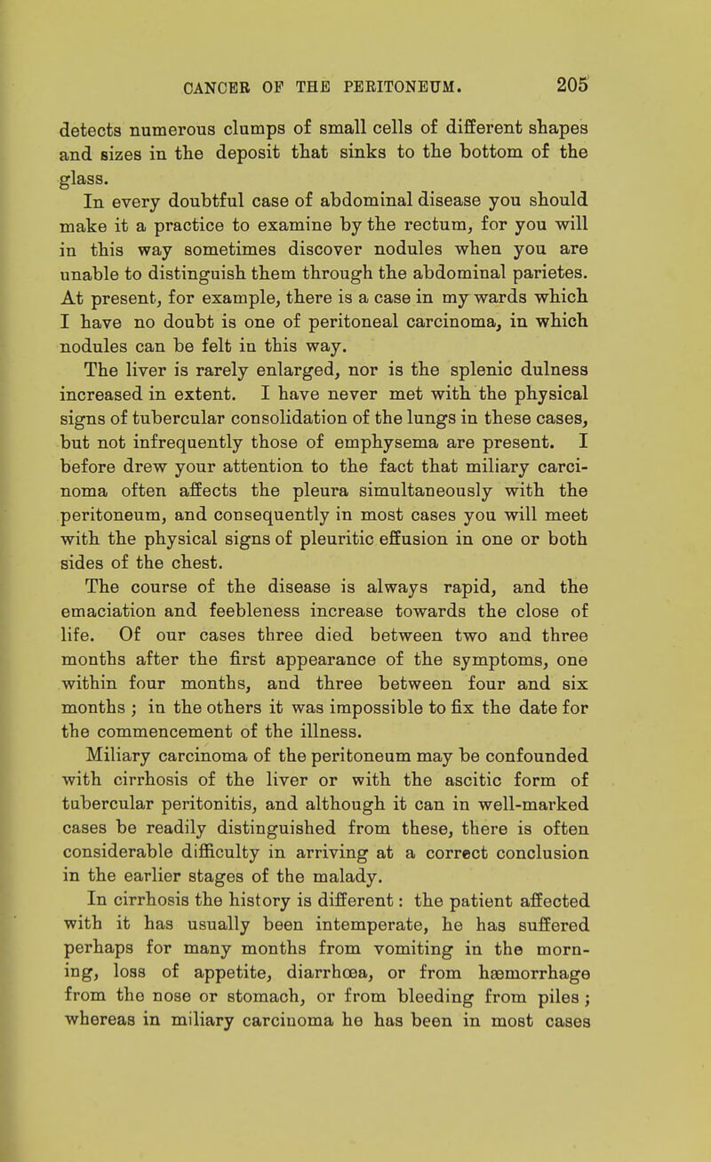 205^ detects numerous clumps of small cells of different shapes and sizes in the deposit that sinks to the bottom of the glass. In every doubtful case of abdominal disease you should make it a practice to examine by the rectum, for you will in this way sometimes discover nodules when you are unable to distinguish them through the abdominal parietes. At present, for example, there is a case in my wards which I have no doubt is one of peritoneal carcinoma, in which nodules can be felt in this way. The liver is rarely enlarged, nor is the splenic dulness increased in extent. I have never met with the physical signs of tubercular consolidation of the lungs in these cases, but not infrequently those of emphysema are present. I before drew your attention to the fact that miliary carci- noma often affects the pleura simultaneously with the peritoneum, and consequently in most cases you will meet with the physical signs of pleuritic effusion in one or both sides of the chest. The course of the disease is always rapid, and the emaciation and feebleness increase towards the close of life. Of our cases three died between two and three months after the first appearance of the symptoms, one within four months, and three between four and six months ; in the others it was impossible to fix the date for the commencement of the illness. Miliary carcinoma of the peritoneum may be confounded with cirrhosis of the liver or with the ascitic form of tubercular peritonitis, and although it can in well-marked cases be readily distinguished from these, there is often considerable difficulty in arriving at a correct conclusion in the earlier stages of the malady. In cirrhosis the history is different: the patient affected with it has usually been intemperate, he has suffered perhaps for many months from vomiting in the morn- ing, loss of appetite, diarrhoea, or from haemorrhage from the nose or stomach, or from bleeding from piles; whereas in miliary carcinoma he has been in most cases