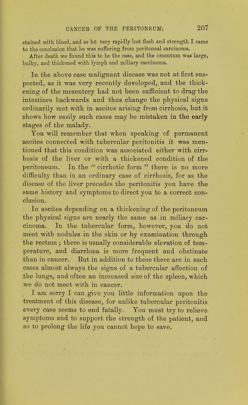 stained with blood, and as h6 very rapidly lost flesh and strength I came to the conclusion that he was sufEering from peritoneal carcinoma. . After death we found this to be the case, and the omentum was large, bulky, and thickened with lymph and miliary carcinoma. In the above case malignant disease was not at first sus- pectedj as it was very recently developed, and tlie thick- ening of the mesentery had not been suflBcient to drag the intestines backwards and thus change the physical signs ordinarily met with in ascites arising from cirrhosis, but it shows how easily such cases may be mistaken in the early stages of the malady. You will remember that when speaking of permanent ascites connected with tubercular peritonitis it was men- tioned that this condition was associated either with cirr- hosis of the liver or with a thickened condition of the peritoneum. In the  cirrhotic form  there is no more difficulty than in an ordinary case of cirrhosis, for as the disease of the liver precedes the peritonitis you have the same history and symptoms to direct you to a correct con- clusion. In ascites depending on a thickening of the peritoneum the physical signs are nearly the same as in miliary car- cinoma. In the tubercular form, however, you do not meet with nodules in the skin or by examination through the rectum ; there is usually considerable elevation of tem- perature, and diarrhoea is more frequent and obstinate than in cancer. But in addition to these there are in such cases almost always the signs of a tubercular affection of .the lungs, and often an increased size of the spleen, which .we do not meet with in cancer. I am sorry I can give you little information upon the treatment of this disease, for unlike tubercular peritonitis every case seems to end fatally. You must try to relieve symptoms and to support the strength of the patient, and so to prolong the life you cannot hope to save.