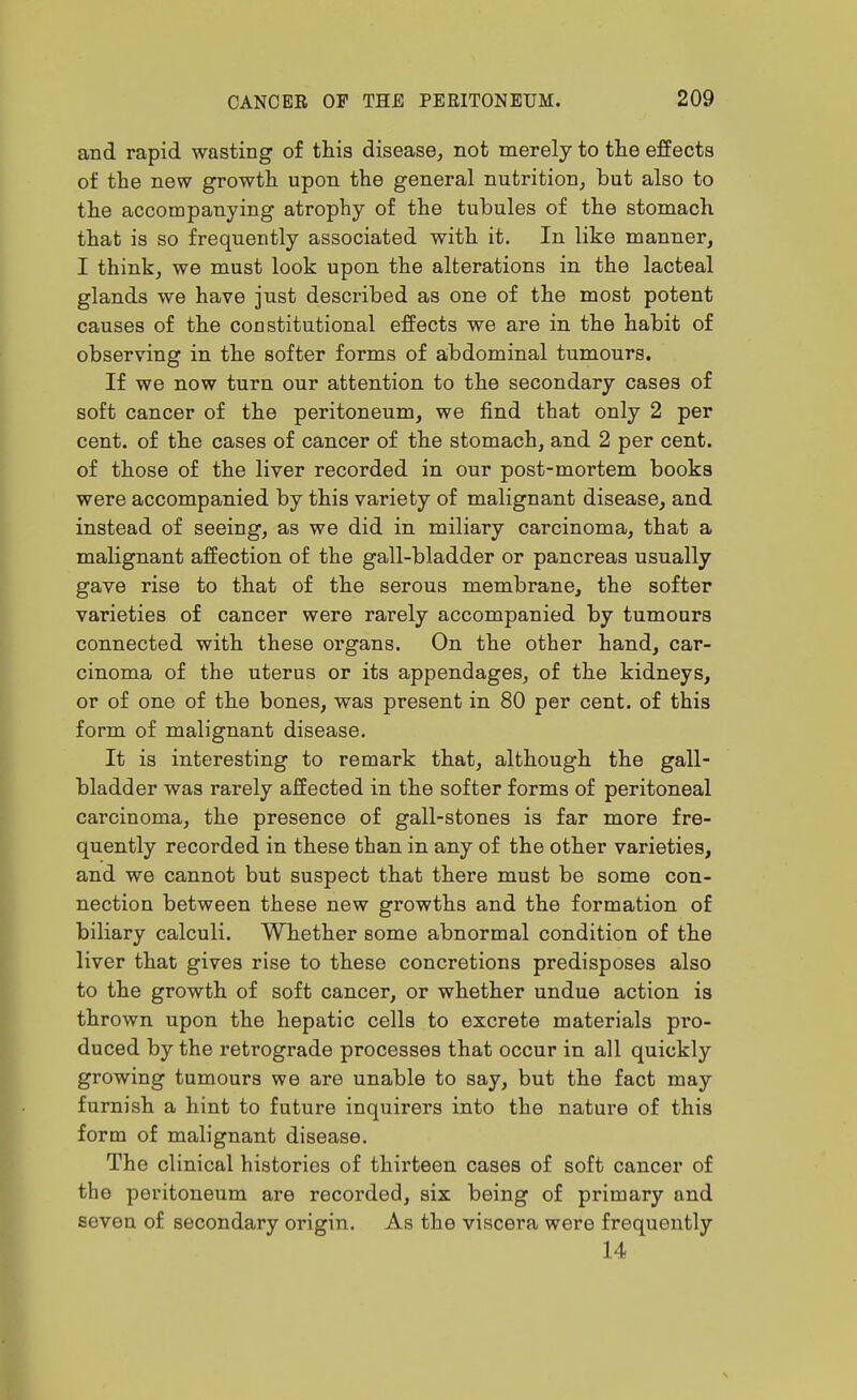 and rapid wasting of this disease, not merely to tlie effects of the new growth upon the general nutrition, but also to the accompanying atrophy of the tubules of the stomach that is so frequently associated with it. In like manner, I think, we must look upon the alterations in the lacteal glands we have just described as one of the most potent causes of the constitutional effects we are in the habit of observing in the softer forms of abdominal tumours. If we now turn our attention to the secondary cases of soft cancer of the peritoneum, we find that only 2 per cent, of the cases of cancer of the stomach, and 2 per cent, of those of the liver recorded in our post-mortem books were accompanied by this variety of malignant disease, and instead of seeing, as we did in miliary carcinoma, that a malignant affection of the gall-bladder or pancreas usually gave rise to that of the serous membrane, the softer varieties of cancer were rarely accompanied by tumours connected with these organs. On the other hand, car- cinoma of the uterus or its appendages, of the kidneys, or of one of the bones, was present in 80 per cent, of this form of malignant disease. It is interesting to remark that, although the gall- bladder was rarely affected in the softer forms of peritoneal carcinoma, the presence of gall-stones is far more fre- quently recorded in these than in any of the other varieties, and we cannot but suspect that there must be some con- nection between these new growths and the formation of biliary calculi. Whether some abnormal condition of the liver that gives rise to these concretions predisposes also to the growth of soft cancer, or whether undue action is thrown upon the hepatic cells to excrete materials pro- duced by the retrograde processes that occur in all quickly growing tumours we are unable to say, but the fact may furnish a hint to future inquirers into the nature of this form of malignant disease. The clinical histories of thirteen cases of soft cancer of the peritoneum are recorded, six being of primary and seven of secondary origin. As the viscera were frequently 14