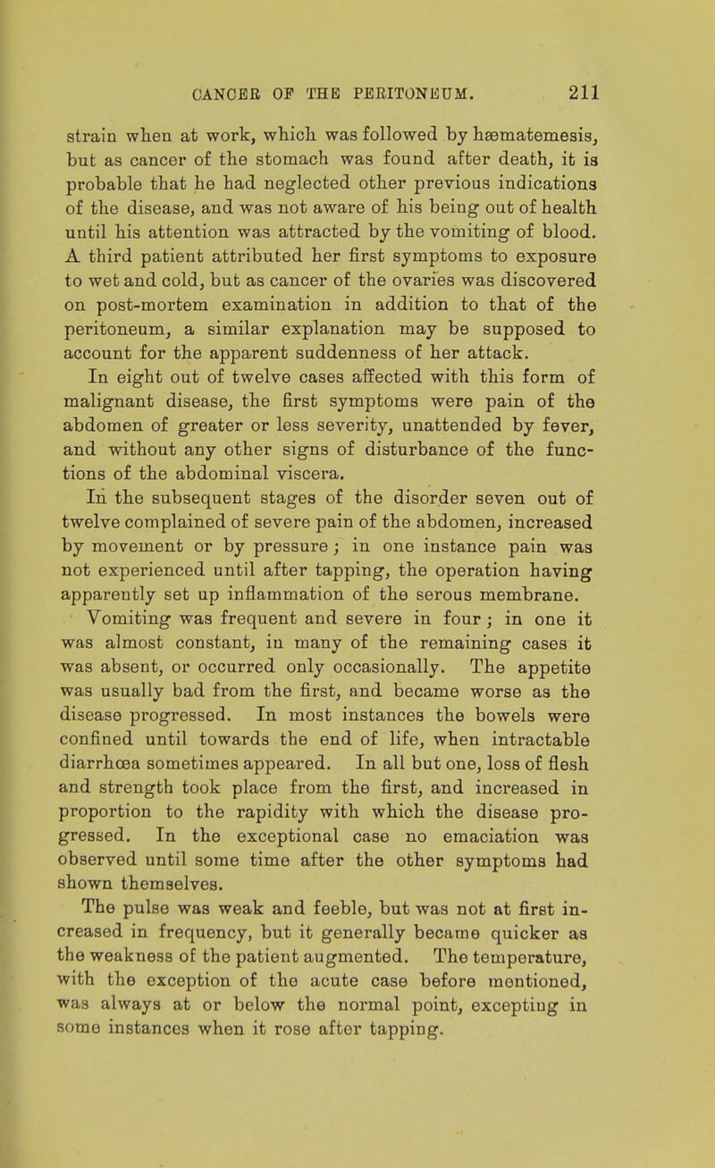 strain wlien at work, which was followed by haeinatemesis, but as cancer of the stomach was found after death, it is probable that he had neglected other previous indications of the disease, and was not aware of his being out of health until his attention was attracted by the vomiting of blood. A third patient attributed her first symptoms to exposure to wet and cold, but as cancer of the ovaries was discovered on post-mortem examination in addition to that of the peritoneum, a similar explanation may be supposed to account for the apparent suddenness of her attack. In eight out of twelve cases affected with this form of malignant disease, the first symptoms were pain of the abdomen of greater or less severity, unattended by fever, and without any other signs of disturbance of the func- tions of the abdominal viscera. In the subsequent stages of the disorder seven out of twelve complained of severe pain of the abdomen, increased by movement or by pressure; in one instance pain was not experienced until after tapping, the operation having apparently set up inflammation of the serous membrane. Vomiting was frequent and severe in four; in one it was almost constant, in many of the remaining cases it was absent, or occurred only occasionally. The appetite was usually bad from the first, and became worse as the disease progressed. In most instances the bowels were confined until towards the end of life, when intractable diarrhoea sometimes appeared. In all but one, loss of flesh and strength took place from the first, and increased in proportion to the rapidity with which the disease pro- gressed. In the exceptional case no emaciation was observed until some time after the other symptoms had shown themselves. The pulse was weak and feeble, but was not at first in- creased in frequency, but it generally became quicker as the weakness of the patient augmented. The temperature, with the exception of the acute case before mentioned, was always at or below the normal point, excepting in some instances when it rose after tapping.