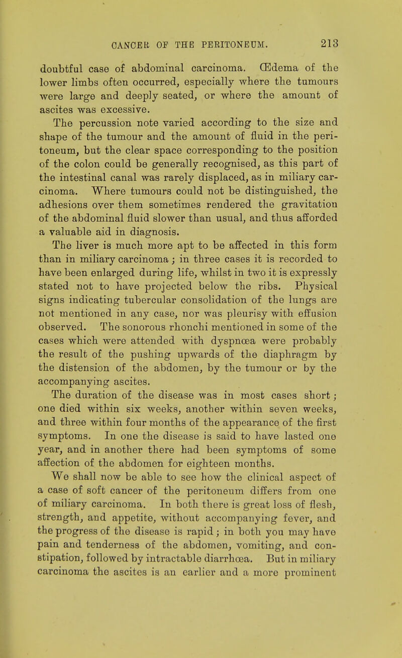 doubtful case of abdominal carcinoma. CEdema of the lower limbs often occurred, especially where the tumours were large and deeply seated, or where the amount of ascites was excessive. The percussion note varied according to the size and shape of the tumour and the amount of fluid in the peri- toneum, but the clear space corresponding to the position of the colon could be generally recognised, as this part of the intestinal canal was rarely displaced, as in miliary car- cinoma. Where tumours could not be distinguished, the adhesions over them sometimes rendered the gravitation of the abdominal fluid slower than usual, and thus afforded a valuable aid in diagnosis. The liver is much more apt to be affected in this form than in miliary carcinoma; in three cases it is recorded to have been enlarged during life, whilst in two it is expressly stated not to have projected below the ribs. Physical signs indicating tubercular consolidation of the lungs are not mentioned in any case, nor was pleurisy with efi'usion observed. The sonorous rhonchi mentioned in some of the cases which were attended with dyspnoea were probably the result of the pushing upwards of the diaphragm by the distension of the abdomen, by the tumour or by the accompanying ascites. The duration of the disease was in most cases short; one died within six weeks, another within seven weeks, and three within four months of the appearance of the first symptoms. In one the disease is said to have lasted one year, and in another there had been symptoms of some affection of the abdomen for eighteen months. We shall now be able to see how the clinical aspect of a case of soft cancer of the peritoneum differs from one of miliary carcinoma. In both there is great loss of flesh, strength, and appetite, without accompanying fever, and the progress of the disease is rapid; in both you may have pain and tenderness of the abdomen, vomiting, and con- stipation, followed by intractable diarrhoea. But in miliary carcinoma the ascites is an earlier and a more pi'ominent