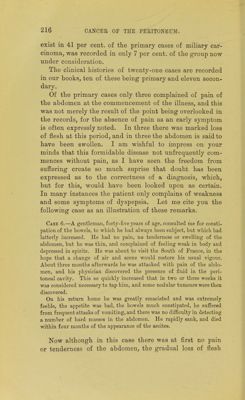 exist in 41 per cent, of the primary cases of miliary car- cinoma, was recorded in only 7 per cent, of the group now under consideration. The clinical histories of twenty-one cases are recorded in our books, ten of these being primary and eleven secon- dary. Of the primary cases only three complained of pain of the abdomen at the commencement of the illness, and this was not merely the result of the point being overlooked in the records, for the absence of pain as an early symptom is often expressly noted. In three there was marked loss of flesh at this period, and in three the abdomen is said to have been swollen. I am wishful to impress on your minds that this formidable disease not unfrequently com- mences without pain, as I have seen the freedom from suffering create so much suprise that doubt has been expressed as to the coi'rectness of a diagnosis, which, but for this, would have been looked, upon as certain. In many instances the patient only complains of weakness and some symptoms of dyspepsia. Let me cite you the following case as an ilhistration of these remarks. Case 6.—A gentleman, forty-five years of age, consulted me for consti- pation of the bowels, to which he had always been subject, but which had latterly increased. He had no pain, no tenderness or swelling of the abdomen, but he was thin, and complained of feeling weak in body and depressed in spirits. He was about to visit the South of France, in the hope that a change of air and scene would restore his usual vigour. About three months afterwards he was attacked with pain of the abdo- men, and his physician discovered the presence of fluid in the peri- toneal cavity. This so quickly increased that in two or three weeks it was considered necessary to tap him, and some nodular tumours were then discovered. On his return home he was greatly emaciated and was extremely feeble, the appetite was bad, the bowels much constipated, he suffered from frequent attacks of vomiting, and there was no difiiculty in detecting a number of hard masses in the abdomen. He rapidly sank, and died within four months of the appearance of the ascites. Now although in this case there was at first no pain or tenderness of the abdomen, the gradual loss of flesh