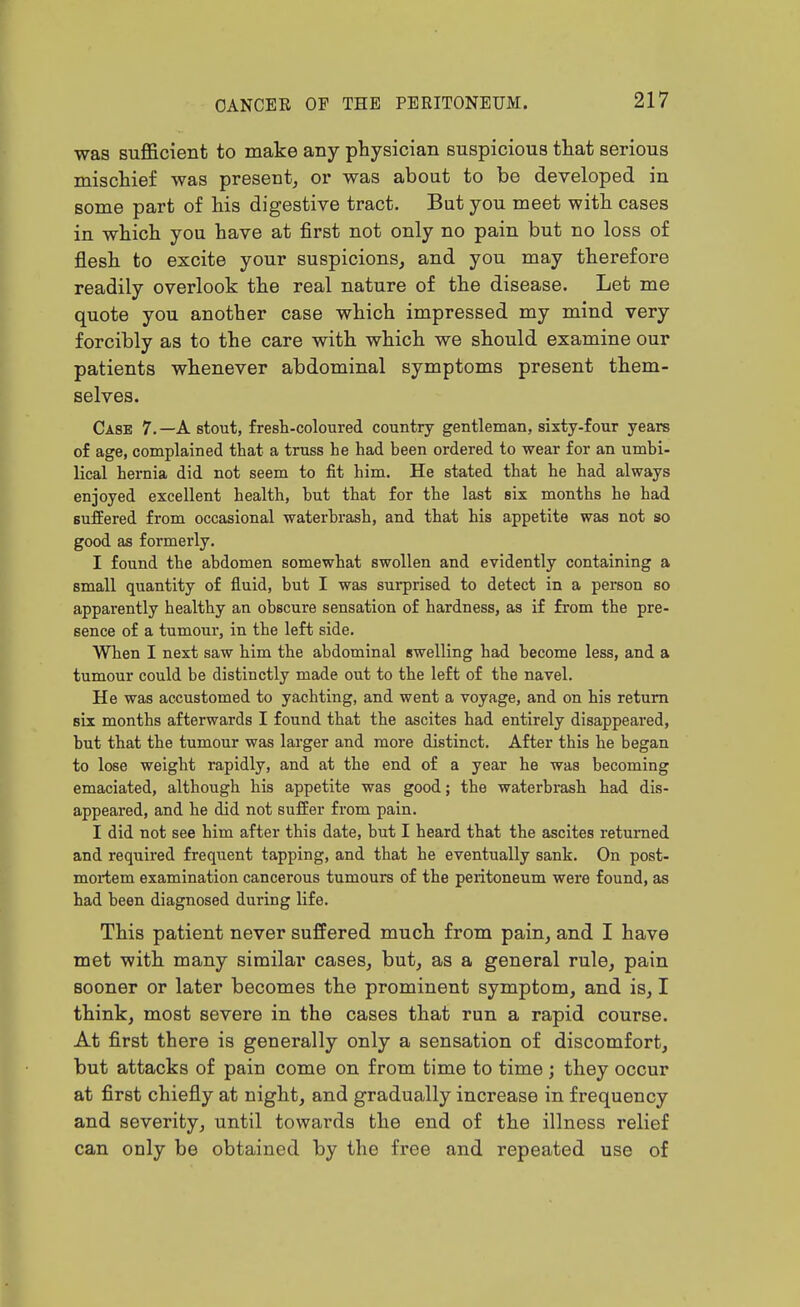 was sufficient to make any physician suspicious that serious mischief was present^ or was about to be developed in some part of his digestive tract. But you meet with cases in which you have at first not only no pain but no loss of flesh to excite your suspicions, and you may therefore readily overlook the real nature of the disease. Let me quote you another case which impressed my mind very forcibly as to the care with which we should examine our patients whenever abdominal symptoms present them- selves. Case 7.—A stout, fresh-coloured country gentleman, sixty-four years of age, complained that a truss he had been ordered to wear for an umbi- lical hernia did not seem to fit him. He stated that he had always enjoyed excellent health, but that for the last six months he had BufEered from occasional waterbrash, and that his appetite was not so good as formerly. I found the abdomen somewhat swollen and evidently containing a small quantity of fluid, but I was surprised to detect in a person so apparently healthy an obscure sensation of hardness, as if from the pre- sence of a tumour, in the left side. When I next saw him the abdominal swelling had become less, and a tumour could be distinctly made out to the left of the navel. He was accustomed to yachting, and went a voyage, and on his return six months afterwards I found that the ascites had entirely disappeared, but that the tumour was larger and more distinct. After this he began to lose weight rapidly, and at the end of a year he was becoming emaciated, although his appetite was good; the waterbrash had dis- appeared, and he did not suffer from pain. I did not see him after this date, but I heard that the ascites returned and required frequent tapping, and that he eventually sank. On post- mortem examination cancerous tumours of the peritoneum were found, as had been diagnosed during life. This patient never suffered much from pain, and I have met with many similar cases, but, as a general rule, pain sooner or later becomes the prominent symptom, and is, I think, most severe in the cases that run a rapid course. At first there is generally only a sensation of discomfort, but attacks of pain come on from time to time; they occur at first chiefly at night, and gradually increase in frequency and severity, until towards the end of the illness relief can only be obtained by the free and repeated use of