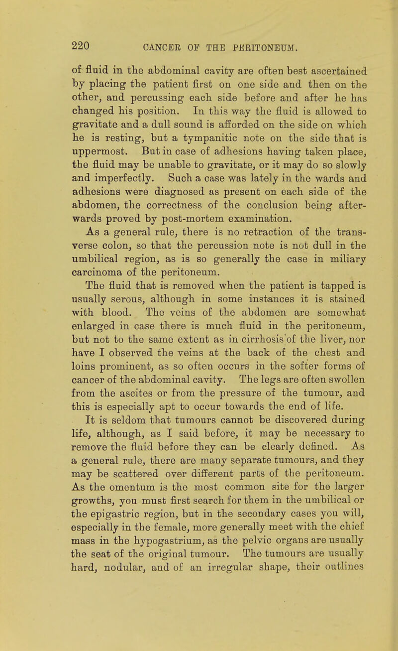 of fluid in the abdominal cavity are often best ascertained by placing the patient first on one side and then on the other^ and percussing each side before and after he has changed his position. In this way the fluid is allowed to gravitate and a dull sound is afforded on the side on which he is resting, but a tympanitic note on the side that is uppermost. But in case of adhesions having taken place, the fluid may be unable to gravitate, or it may do so slowly and imperfectly. Such a case was lately in the wards and adhesions were diagnosed as present on each side of the abdomen, the correctness of the conclusion being after- wards proved by post-mortem examination. As a general rule, there is no retraction of the trans- verse colon, so that the percussion note is not dull in the umbilical region, as is so generally the case in miliary carcinoma of the peritoneum. The fluid that is removed when the patient is tapped is usually serous, although in some instances it is stained with blood. The veins of the abdomen are somewhat enlarged in case there is much fluid in the peritoneum, but not to the same extent as in cirrhosis of the liver, nor have I observed the veins at the back of the chest and loins prominent, as so often occurs in the softer forms of cancer of the abdominal cavity. The legs are often swollen from the ascites or from the pressure of the tumour, and this is especially apt to occur towards the end of life. It is seldom that tumours cannot be discovered during life, although, as I said before, it may be necessary to remove the fluid before they can be clearly defined. As a general rule, there are many separate tumours, and they may be scattered over different parts of the peritoneum. As the omentum is the most common site for the larger growths, you must first search for them in the umbilical or the epigastric region, but in the secondary cases you will, especially in the female, more generally meet with the chief mass in the hypogastrium, as the pelvic organs are usually the seat of the original tumour. The tumours are usually hard, nodular, and of an irregular shape, their outlines