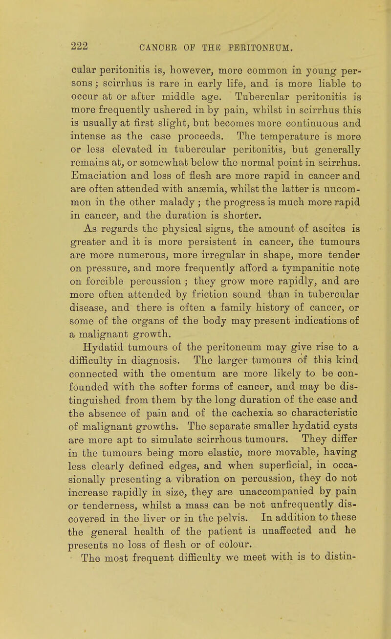 cular peritonitis is^ however, more common in young per- sons ; scirrlius is rare in early life, and is more liable to occur at or after middle age. Tubercular peritonitis is more frequently usliered in by pain, whilst in scirrlius this is usually at first slight, but becomes more continuous and intense as the case proceeds. The temperature is more or less elevated in tubercular peritonitis, but generally remains at, or somewhat below the normal point in scirrhus. Emaciation and loss of flesh are more rapid in cancer and are often attended with anaemia, whilst the latter is uncom- mon in the other malady; the progress is much more rapid in cancer, and the duration is shorter. As regards the physical signs, the amount of ascites is greater and it is more persistent in cancer, the tumours are more numerous, more irregular in shape, more tender on pressure, and more frequently afford a tympanitic note on forcible percussion ; they grow more rapidly, and are more often attended by friction sound than in tubercular disease, and there is often a family history of cancer, or some of the organs of the body may present indications of a malignant growth. Hydatid tumours of the peritoneum may give rise to a difficulty in diagnosis. The larger tumours of this kind connected with the omentum are more likely to be con- founded with the softer forms of cancer, and may be dis- tinguished from them by the long duration of the case and the absence of pain and of the cachexia so characteristic of malignant growths. The separate smaller hydatid cysts are more apt to simulate scirrhous tumours. They differ in the tumours being more elastic, more movable, having less clearly defined edges, and when superficial, in occa- sionally presenting a vibration on percussion, they do not increase rapidly in size, they are unaccompanied by pain or tenderness, whilst a mass can be not unfrequently dis- covered in the liver or in the pelvis. In addition to these the general health of the patient is unaffected and he presents no loss of flesh or of colour. The most frequent difficulty we meet with is to distin-