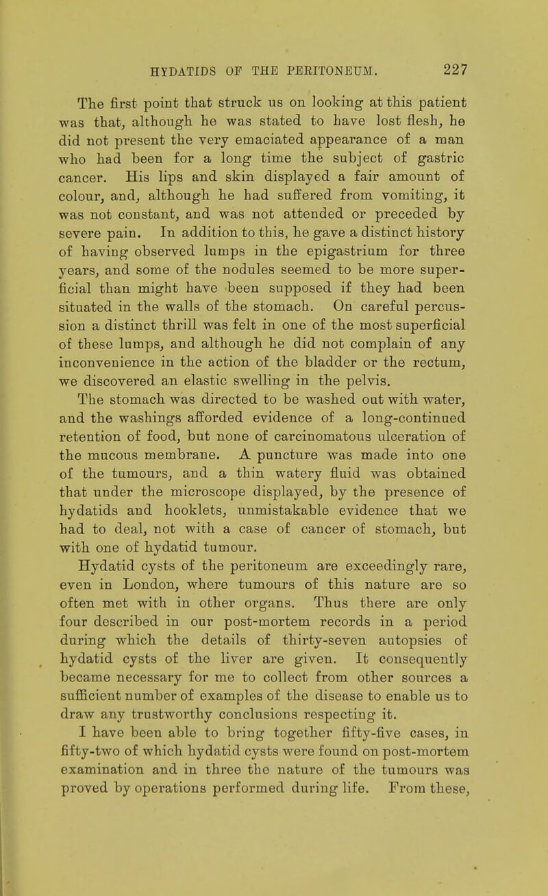 The first point that struck us on looking at this patient was that, althougli he was stated to have lost flesh, he did not present the very emaciated appearance of a man who had been for a long time the subject of gastric cancer. His lips and skin displayed a fair amount of colour, and, although he had suffered from vomiting, it was not constant, and was not attended or preceded by severe pain. In addition to this, he gave a distinct history of having observed lumps in the epigastrium for three years, and some of the nodules seemed to be more super- ficial than might have been supposed if they had been situated in the walls of the stomach. On careful percus- sion a distinct thrill was felt in one of the most superficial of these lumps, and although he did not complain of any inconvenience in the action of the bladder or the rectum, we discovered an elastic swelling in the pelvis. The stomach was directed to be washed out with water, and the washings afforded evidence of a long-continued retention of food, but none of carcinomatous ulceration of the mucous membrane. A puncture was made into one of the tumours, and a thin watery fluid was obtained that under the microscope displayed, by the presence of hydatids and booklets, unmistakable evidence that we had to deal, not with a case of cancer of stomach, but with one of hydatid tumour. Hydatid cysts of the peritoneum are exceedingly rare, even in London, where tumours of this nature are so often met with in other organs. Thus there are only four described in our post-mortem records in a period during which the details of thirty-seven autopsies of hydatid cysts of the liver are given. It consequently became necessary for me to collect from other sources a sufficient number of examples of the disease to enable us to draw any trustworthy conclusions respecting it. I have been able to bring together fifty-five cases, in fifty-two of which hydatid cysts were found on post-mortem examination and in three the nature of the tumours was proved by operations performed during life. From these,
