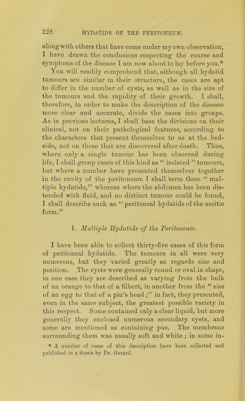 along with others that have come under my own observation, I have drawn the conclusions respecting the course and symptoms of the disease I am now about to lay before you.^ You will readily comprehend that, although all hydatid tumours are similar in their structure, the cases are apt to differ in the number of cysts, as well as in the size of the tumours and the rapidity of their growth. I shall, therefore, in order to make the description of the disease more clear and accurate, divide the cases into groups. As in previous lectures, I shall base the divisions on their clinical, not on their pathological features, according to the characters that present themselves to us at the bed- side, not on those that are discovered after death. Thus, where only a single tumour has been observed during life, I shall group cases of this kind as  isolated  tumours, but where a number have presented themselves together in the cavity of the peritoneum I shall term them  mul- tiple hydatids,^' whereas where the abdomen has been dis- tended with fluid, and no distinct tumour could be found, I shall describe such as  peritoneal hydatids of the ascitic form. 1. Multiple Hydatids of the Feritoneum. I have been able to collect thirty-five cases of this form of peritoneal hydatids. The tumours in all were very numerous, but they varied greatly as regards size and position. The cysts were generally round or oval in shape, in one case they ai'e described as varying from the bulk of an oi-ange to that of a filbert, in another from the  size of an egg to that of a pin's head ; in fact, they presented, even in the same subject, the greatest possible variety in this respect. Some contained only a clear liquid, but more generally they enclosed numerous secondary cysts, and some are mentioned as containing pus. The membrane surrounding them was usually soft and white ; in some in- * A number o£ cases of this description have been collected and published in a thesis bj Dr. Gerard.