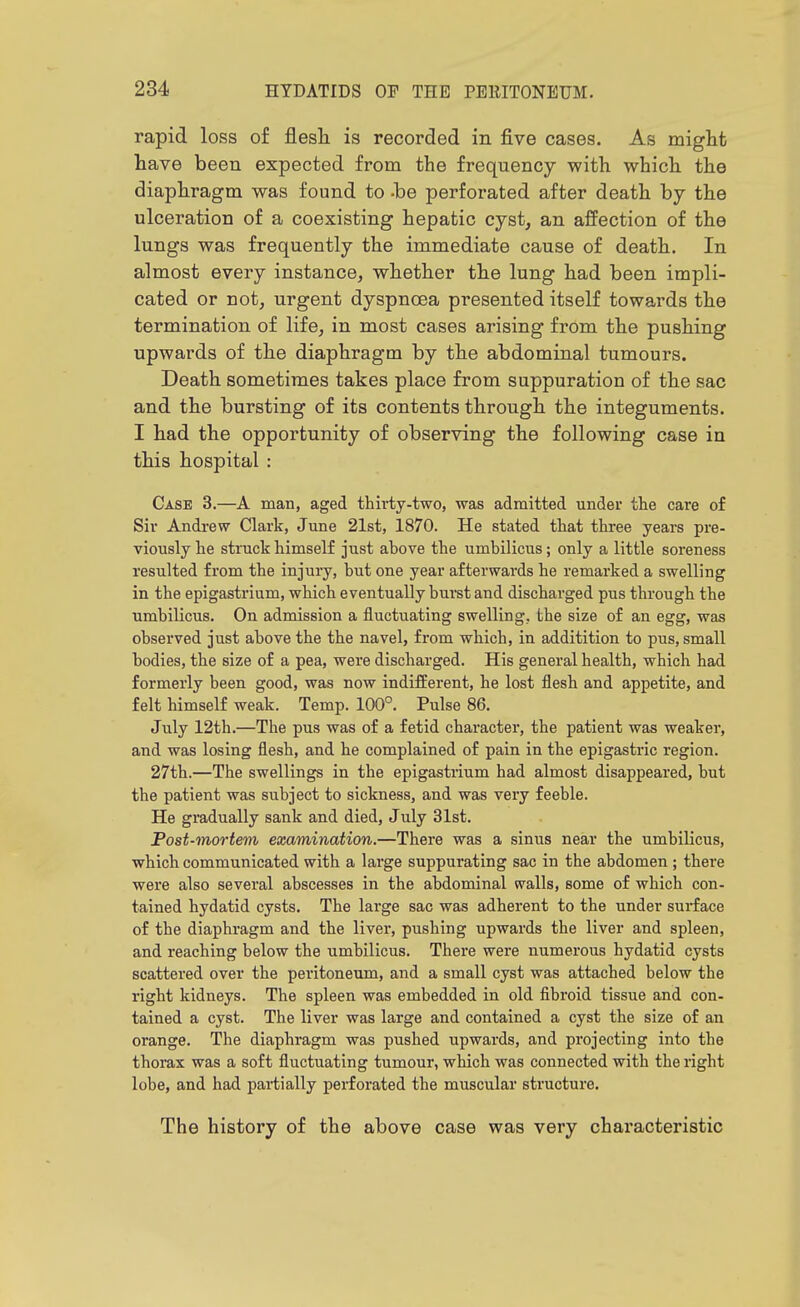 rapid loss of flesh, is recorded in five cases. As miglit have been expected from the frequency with which the diaphragm was found to -be perforated after death by the ulceration of a coexisting hepatic cyst, an affection of the lungs was frequently the immediate cause of death. In almost every instance, whether the lung had been impli- cated or not, urgent dyspnoea presented itself towards the termination of life, in most cases arising from the pushing upwards of the diaphragm by the abdominal tumours. Death sometimes takes place from suppuration of the sac and the bursting of its contents through the integuments. I had the opportunity of observing the following case in this hospital : Case 3.—A man, aged thirty-two, was admitted under tlie care of Sir Andi'ew Clark, June 21st, 1870. He stated tliat three years pre- viously he struck himself just above the umbilicus; only a little soreness resulted from the injury, but one year afterwards he remarked a swelling in the epigastrium, which eventually burst and discharged pus through the umbilicus. On admission a fluctuating swelling, the size of an egg, was observed just above the the navel, from which, in additition to pus, small bodies, the size of a pea, were discharged. His general health, which had formerly been good, was now indifferent, he lost flesh and appetite, and felt himself weak. Temp. 100°. Pulse 86. July 12th.—The pus was of a fetid character, the patient was weaker, and was losing flesh, and he complained of pain in the epigastric region. 27th.—The swellings in the epigastrium had almost disappeared, but the patient was subject to sickness, and was very feeble. He gradually sank and died, July 31st. Post-mortem examination.—There was a sinus near the umbilicus, which communicated with a large suppurating sac in the abdomen ; there were also several abscesses in the abdominal walls, some of which con- tained hydatid cysts. The large sac was adherent to the under surface of the diaphragm and the liver, pushing upwards the liver and spleen, and reaching below the umbilicus. There were numerous hydatid cysts scattered over the peritoneum, and a small cyst was attached below the right kidneys. The spleen was embedded in old fibroid tissue and con- tained a cyst. The liver was large and contained a cyst the size of an orange. The diaphragm was pushed upwards, and projecting into the thorax was a soft fluctuating tumour, which was connected with the right lobe, and had pai-tially perforated the muscular structure. The history of the above case was very chai'acteristic