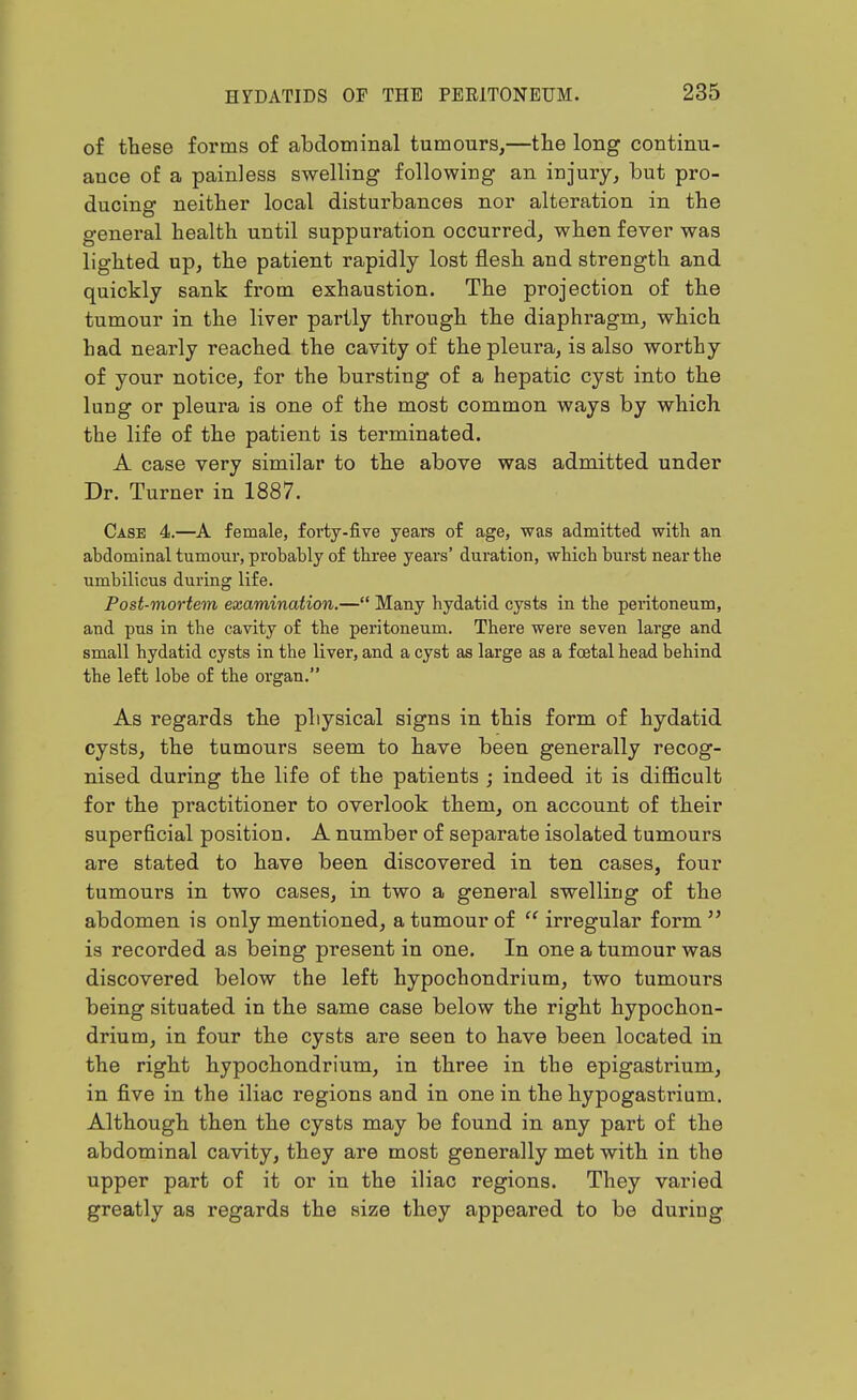 of these forms of abdominal tumours,—the long continu- ance of a painless swelling following an injury, but pro- ducing neither local disturbances nor alteration in the general health until suppuration occurred, when fever was lighted up, the patient rapidly lost flesh and strength and quickly sank from exhaustion. The projection of the tumour in the liver partly through the diaphragm, which had nearly reached the cavity of the pleura, is also worthy of your notice, for the bursting of a hepatic cyst into the lung or pleura is one of the most common ways by which the life of the patient is terminated. A case very similar to the above was admitted under Dr. Turner in 1887. Case 4.—A female, forty-five years of age, was admitted with an abdominal tumonr, probably of three years' duration, which burst near the umbilicus during life. Post-mortem examination.— Many hydatid cysts in the peritoneum, and pus in the cavity of the peritoneum. There were seven large and small hydatid cysts in the liver, and a cyst as large as a f cetal head behind the left lobe of the organ. As regards the physical signs in this form of hydatid cysts, the tumours seem to have been generally recog- nised during the life of the patients ; indeed it is diflScult for the practitioner to overlook them, on account of their superficial position. A number of separate isolated tumours are stated to have been discovered in ten cases, four tumours in two cases, in two a general swelling of the abdomen is only mentioned, a tumour of  irregular form  is recorded as being present in one. In one a tumour was discovered below the left hypochondrium, two tumours being situated in the same case below the right hypochon- drium, in four the cysts are seen to have been located in the right hypochondrium, in three in the epigastrium, in five in the iliac regions and in one in the hypogastrium. Although then the cysts may be found in any part of the abdominal cavity, they are most generally met with in the upper part of it or in the iliac regions. They varied greatly as regards the size they appeared to be during