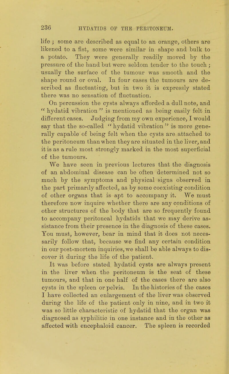 life ; some are described as equal to an orange, others are likened to a fist, some were similar in shape and bulk to a potato. Tbey were generally readily moved by the pressure of the hand but were seldom tender to the touch ; usually the surface of the tumour was smooth and the shape round or oval. In four cases the tumours are de- scribed as fluctuating, but in two it is expressly stated there was no sensation of fluctuation. On percussion the cysts always afforded a dull note, and  hydatid vibration  is mentioned as being easily felt in difi^erent cases. Judging from my own experience, I would say that the so-called ''hydatid vibration'^ is more gene- rally capable of being felt when the cysts are attached to the peritoneum than when they are situated in the liver, and it is as a rule most strongly marked in the most superflcial of the tumours. We have seen in previous lectures that the diagnosis of an abdominal disease can be often determined not so much by the symptoms and physical signs observed in the part primardy affected, as by some coexisting condition of other organs that is apt to accompany it. We must therefore now inquire whether there are any conditions of other structures of the body that are so frequently found to accompany peritoneal hydatids that we may derive as- sistance from their presence in the diagnosis of these cases. You must, however, bear in mind that it does not neces- sarily follow that, because we find any certain condition in our post-mortem inquiries, we shall be able always to dis- cover it during the life of the patient. It was before stated hydatid cysts are always present in the liver when the peritoneum is the seat of these tumours, and that in one half of the cases there are also cysts in the spleen or pelvis. In the histories of the cases I have collected an enlargement of the liver was observed during the life of the patient only in nine, and in two it was so little characteristic of hydatid that the organ was diagnosed as syphilitic in one instance and in the other as affected with encephaloid cancer. The spleen is recorded