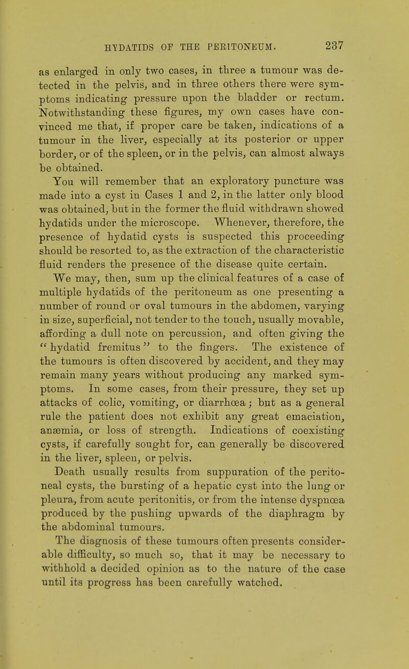 as enlarged in only two cases, in three a tumour was de- tected in tlie pelvis, and in three others there were sym- ptoms indicating pressure upon the bladder or rectum. Notwithstanding these figures, my own cases have con- vinced me that, if proper care be taken, indications of a tumour in the liver, especially at its posterior or upper border, or of the spleen, or in the pelvis, can almost always be obtained. You will remember that an exploratory puncture was made into a cyst in Cases 1 and 2, in the latter only blood was obtained, but in the former the fluid withdrawn showed hydatids under the microscope. Whenever, therefore, the presence of hydatid cysts is suspected this proceeding should be resorted to, as the extraction of the characteristic fluid renders the presence of the disease quite certain. We may, then, sum up the clinical features of a case of multiple hydatids of the peritoneum as one presenting a number of round or oval tumours in the abdomen, varying in size, superficial, not tender to the touch, usually movable, affording a dull note on percussion, and often giving the hydatid fremitus to the fingers. The existence of the tumours is often discovered by accident, and they may remain many years without producing any marked sym- ptoms. In some cases, from their pressure, they set up attacks of colic, vomiting, or diarrhoea; but as a general rule the patient does not exhibit any great emaciation, angemia, or loss of strength. Indications of coexisting cysts, if carefully sought for, can generally be discovered in the liver, spleen, or pelvis. Death usually results from suppuration of the perito- neal cysts, the bursting of a hepatic cyst into the lung or pleura, from acute peritonitis, or from the intense dyspnoea produced by the pushing upwards of the diaphragm by the abdominal tumours. The diagnosis of these tumours often presents consider- able difficulty, so much so, that it may be necessary to withhold a decided opinion as to the nature of the case until its progress has been carefully watched.