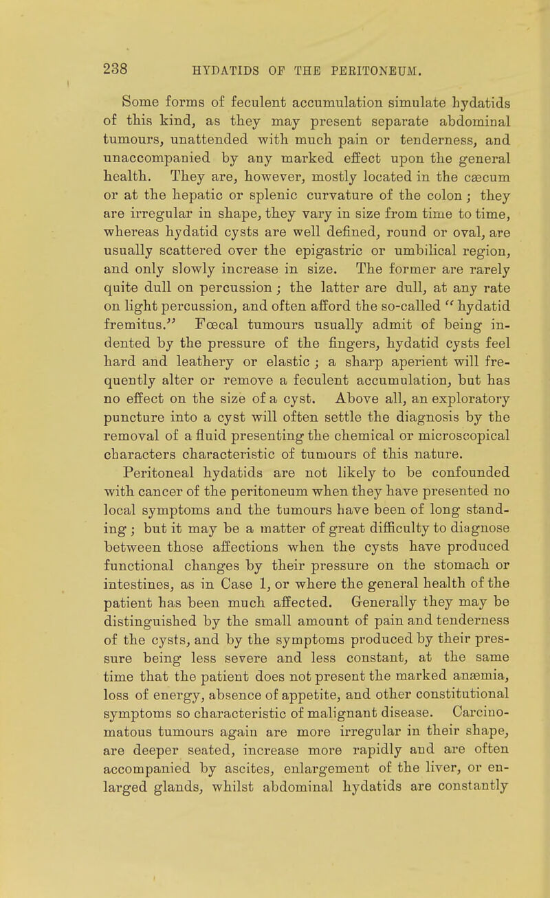 Some forms of feculent accumulation simulate hydatids of this kind, as they may present separate abdominal tumours, unattended with much pain or tenderness, and unaccompanied by any marked effect upon the general health. They are, however, mostly located in the ceecum or at the hepatic or splenic curvature of the colon ; they are irregular in shape, they vary in size from time to time, whei'eas hydatid cysts are well defined, round or oval, are usually scattered over the epigastric or umbilical region, and only slowly increase in size. The former are rarely quite dull on percussion; the latter are dull, at any rate on Hght percussion, and often afford the so-called hydatid fremitus.''^ Foecal tumours usually admit of being in- dented by the pressure of the fingers, hydatid cysts feel hard and leathery or elastic ; a sharp aperient will fre- quently alter or remove a feculent accumulation, but has no effect on the size of a cyst. Above all, an exploratory puncture into a cyst will often settle the diagnosis by the removal of a fluid presenting the chemical or microscopical characters characteristic of tumours of this nature. Peritoneal hydatids are not likely to be confounded with cancer of the peritoneum when they have presented no local symptoms and the tumours have been of long stand- ing ; but it may be a matter of great difficulty to diagnose between those affections when the cysts have produced functional changes by their pressure on the stomach or intestines, as in Case 1, or where the general health of the patient has been much affected. Generally they may be distinguished by the small amount of pain and tenderness of the cysts, and by the symptoms produced by their pres- sure being less severe and less constant, at the same time that the patient does not present the marked ana3mia, loss of energy, absence of appetite, and other constitutional symptoms so characteristic of malignant disease. Carcino- matous tumours again are more irregular in their shape, are deeper seated, increase more rapidly and are often accompanied by ascites, enlargement of the liver, or en- larged glands, whilst abdominal hydatids are constantly