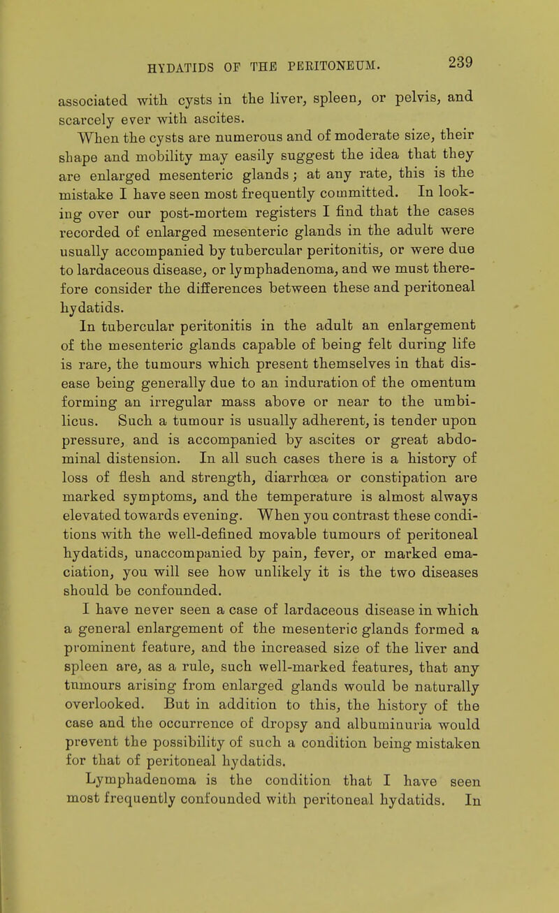 associated witli cysts in the liver, spleen, or pelvis, and scarcely ever with ascites. When the cysts are numerous and of moderate size, their shape and motility may easily suggest the idea that they are enlarged mesenteric glands; at any rate, this is the mistake I have seen most frequently committed. In look- ing over our post-mortem registers I find that the cases recorded of enlarged mesenteric glands in the adult were usually accompanied by tubercular peritonitis, or were due to lardaceous disease, or lymphadenoma, and we must there- fore consider the differences between these and peritoneal hydatids. In tubercular peritonitis in the adult an enlargement of the mesenteric glands capable of being felt during life is rare, the tumours which present themselves in that dis- ease being generally due to an induration of the omentum forming an irregular mass above or near to the umbi- licus. Such a tumour is usually adherent, is tender upon pressure, and is accompanied by ascites or great abdo- minal distension. In all such cases there is a history of loss of flesh and strength, diarrhcea or constipation are marked symptoms, and the temperature is almost always elevated towards evening. When you contrast these condi- tions with the well-defined movable tumours of peritoneal hydatids, unaccompanied by pain, fever, or marked ema- ciation, you will see how unlikely it is the two diseases should be confounded. I have never seen a case of lardaceous disease in which a general enlargement of the mesenteric glands formed a prominent feature, and the increased size of the liver and spleen are, as a rule, such well-marked features, that any tumours arising from enlarged glands would be naturally overlooked. But in addition to this, the history of the case and the occurrence of dropsy and albuminuria would prevent the possibility of such a condition being mistaken for that of peritoneal hydatids. Lymphadenoma is the condition that I have seen most frequently confounded with peritoneal hydatids. In