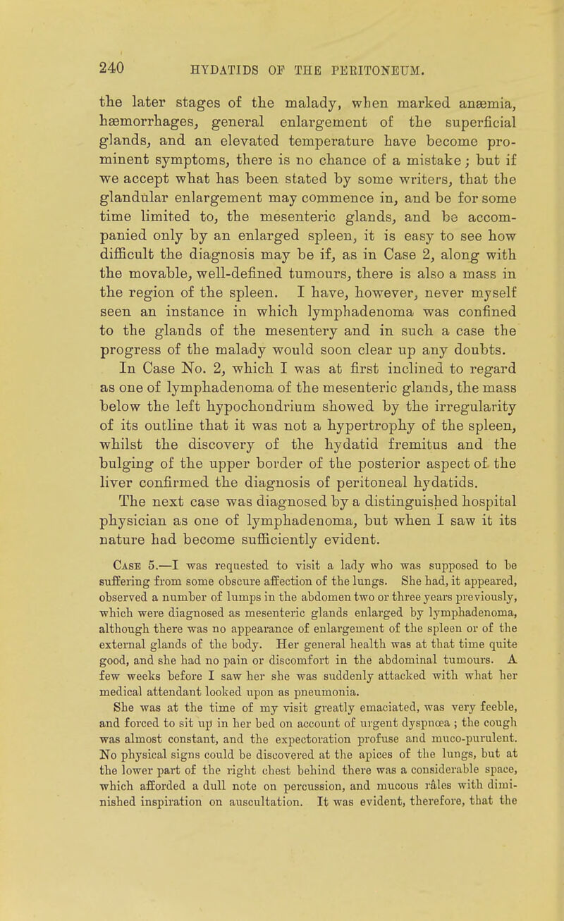 the later stages of tlie malady, when marked angemia, haemorrhages, general enlargement of the superficial glands, and an elevated temperature have become pro- minent symptoms, there is no chance of a mistake; but if we accept what has been stated by some writers, that the glandular enlargement may commence in, and be for some time limited to, the mesenteric glands, and be accom- panied only by an enlarged spleen, it is easy to see how difficult the diagnosis may be if, as in Case 2, along with the movable, well-defined tumours, there is also a mass in the region of the spleen. I have, however, never myself seen an instance in which lymphadenoma was confined to the glands of the mesentery and in such a case the progress of the malady would soon clear up any doubts. In Case No. 2, which I was at first inclined to regard as one of lymphadenoma of the mesenteric glands, the mass below the left hypochondrium showed by the irregularity of its outline that it was not a hypertrophy of the spleen, whilst the discovery of the hydatid fremitus and the bulging of the upper border of the posterior aspect of the liver confirmed the diagnosis of peritoneal hydatids. The next case was diagnosed by a distinguished hospital physician as one of lymphadenoma, but when I saw it its nature had become sufficiently evident. Case 5.—I was requested to visit a lady who was supposed to te suffering from some obscure affection of the lungs. She had, it appeared, observed a number of lumps in the abdomen two or three years previously, which were diagnosed as mesenteric glands enlarged by lymphadenoma, although there was no appearance of enlargement of the spleen or of the external glands of the body. Her general health was at that time quite good, and she had no pain or discomfort in the abdominal tumours. A few weeks before I saw her she was suddenly attacked with what her medical attendant looked upon as pneumonia. She was at the time of my visit greatly emaciated, was very feeble, and forced to sit up in her bed on account of urgent dyspnoea ; the cough was almost constant, and the expectoration profuse and muco-pumlent. No physical signs could be discovered at the apices of the lungs, but at the lower part of the right chest behind there was a considerable space, which afforded a dull note on percussion, and raucous rales with dimi- nished inspiration on auscultation. It was evident, therefore, that the