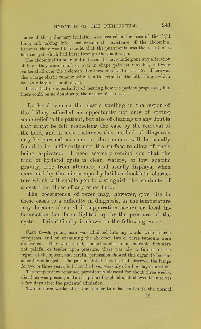 source of the pulmonary irritation was located in the base of the right lung, and taking into consideration the existence of the abdominal tumoui-s, there was little doubt that the pneumonia was the result of a hepatic cyst which had burst through the diaphragm. The abdominal tumours did not seem to have undergone any alteration of late; they were round or oval in shape, painless, movable, and were scattered all over the abdomen, like those observed in Case 2. There was also a large elastic tumour behind, in the region of the left kidney, which had only lately been observed. I have had no oppoi-tunity of hearing how the patient progressed, but there could be no doubt as to the nature of the case. In tlie above case the elastic svp^elling in the region of the kidney afforded an opportunity not only of giving some relief to the patient, but also of clearing up any doubts that might be felt respecting the case by the removal of the fluid, and in most instances this method of diagnosis may be pursued, as some of the tumours will be usually found to be sufficiently near the surface to allow of their being aspirated. I need scarcely remind you that the fluid of hydatid cysts is clear, watery, of low specific gravity, free from albumen, and usually displays, when examined by the microscope, hydatids or booklets, charac- ters which will enable you to distinguish the contents of a cyst from those of any other fluid. The coexistence of fever may, however, give rise in these cases to a difficulty in diagnosis, as the temperature may become elevated if suppuration occurs, or local in- flammation has been lighted up by the pressure of the cysts. This difficulty is shown in the following case : Case 6.—A young man was admitted into my wards with febrile symptoms, and on examining the abdomen two or three tumours were discovered. They were round, somewhat elastic and movable, but were not painful or tender upon pressure, there was also a fulness in the region of the spleen, and careful percussion showed this organ to be con- siderably enlarged. The patient stated that he had observed the lumps for two or three years, but that the fever was only of a few days' duration. The temperature remained persistently elevated for about three weeks, diarrhoea was present, and an eruption of typhoid spots showed themselves a few days after the patients' admission. Two or three weeks after the temperature had fallen to the normal 16