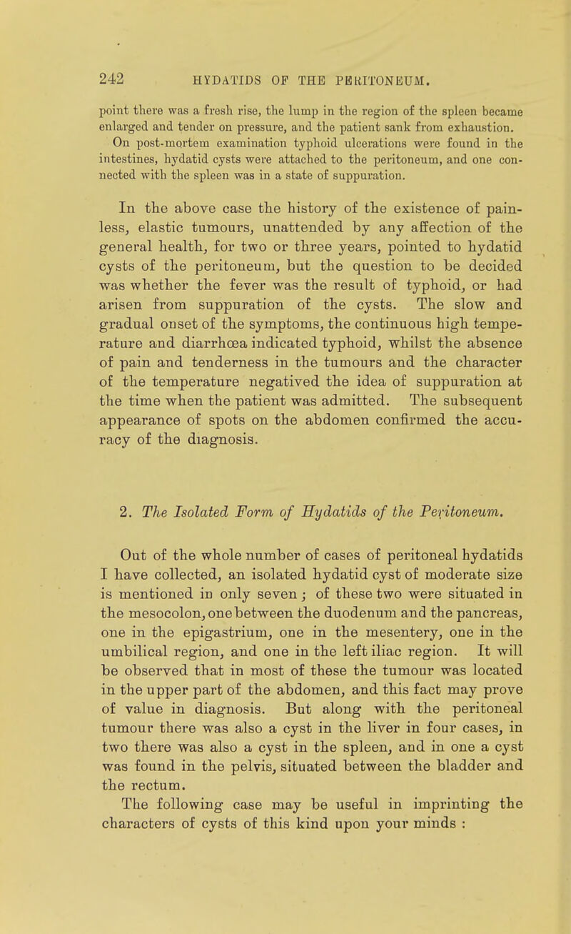 point there was a fresh rise, the lump in the region of the spleen became enlarged and tender on pressure, and the patient sank from exhaustion. On post-mortem examination typhoid ulcerations were found in the intestines, hydatid cysts were attached to the peritoneum, and one con- nected with the spleen was in a state of suppuration. In tlie above case tlie history of the existence of pain- less, elastic tumours, unattended by any affection of the general health, for two or three years, pointed to hydatid cysts of the peritoneum, but the question to be decided was whether the fever was the result of typhoid, or had arisen from suppuration of the cysts. The slow and gradual onset of the symptoms, the continuous high tempe- rature and diarrhoea indicated typhoid, whilst the absence of pain and tenderness in the tumours and the character of the temperature negatived the idea of suppuration at the time when the patient was admitted. The subsequent appearance of spots on the abdomen confirmed the accu- racy of the diagnosis. 2. The Isolated Form of Hydatids of the Peritoneum. Out of the whole number of cases of peritoneal hydatids I have collected, an isolated hydatid cyst of moderate size is mentioned in only seven; of these two were situated in the mesocolon, one between the duodenum and the pancreas, one in the epigastrium, one in the mesentery, one in the umbilical region, and one in the left iliac region. It will be observed that in most of these the tumour was located in the upper part of the abdomen, and this fact may prove of value in diagnosis. But along with the peritoneal tumour there was also a cyst in the liver in four cases, in two there was also a cyst in the spleen, and in one a cyst was found in the pelvis, situated between the bladder and the rectum. The following case may be useful in imprinting the characters of cysts of this kind upon your minds :