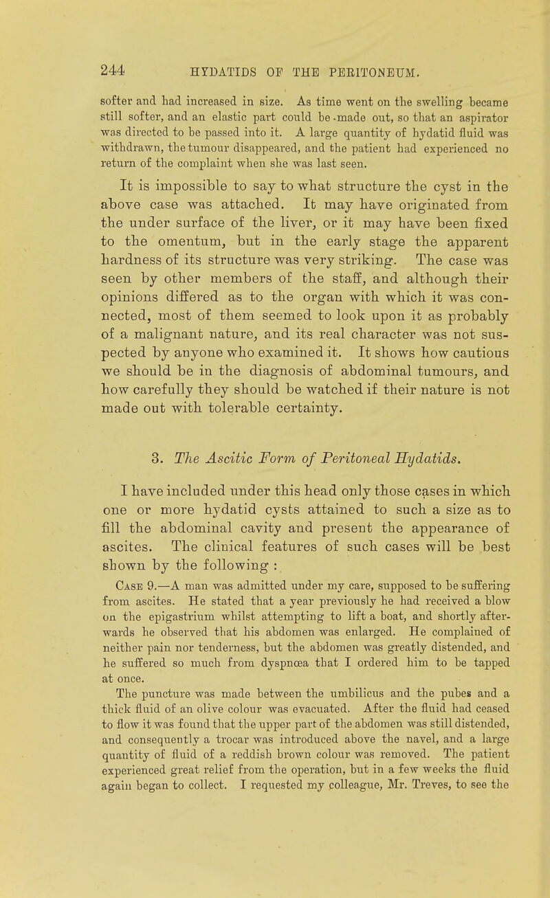 softer and had increased in size. As time went on the swelling became still softer, and an elastic part could be - made out, so that an aspirator was directed to be passed into it. A large quantity of hydatid fluid was withdrawn, the tumour disappeared, and the patient had experienced no return of the complaint when she was last seen. It is impossible to say to what structure the cyst in the above case was attached, lb may have originated from the under surface of the liver, or it may have been fixed to the omentum, but in the early stage the apparent hardness of its structure was very striking. The case was seen by other members of the staff, and although their opinions differed as to the organ with which it was con- nected, most of them seemed to look upon it as probably of a malignant nature, and. its real character was not sus- pected by anyone who examined it. It shows how cautious we should be in the diagnosis of abdominal tumours, and how carefully they should be watched if their nature is not made out with tolerable certainty. 3. The Ascitic Form of Feritoneal Hydatids. I have included under this head only those cases in which one or more hydatid cysts attained to such a size as to fill the abdominal cavity and present the appearance of ascites. The clinical features of such cases will be best shown by the following : Case 9.—A man was admitted under my care, supposed to be sufFering from ascites. He stated that a year previously he had received a blow on the epigastrium whilst attempting to lift a boat, and shortly after- wards he observed that his abdomen was enlarged. He complained of neither pain nor tenderness, but the abdomen was greatly distended, and he suffered so much from dyspnoea that I ordered him to be tapped at once. The puncture was made between the umbilicus and the pubes and a thick fluid of an olive colour was evacuated. After the fluid had ceased to flow it was found that the upper part of the abdomen was still distended, and consequently a trocar was introduced above the navel, and a large quantity of fluid of a reddish brown colour was removed. The patient experienced great relief from the operation, but in a few weeks the fluid again began to collect. I requested my colleague, Mr. Treves, to see the
