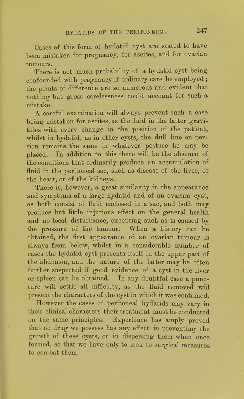Cases of this form of hydatid cyst are stated to have been mistaken for pregnancy, for ascites, and for ovarian tumours. There is not much probability of a hydatid cyst being confounded with pregnancy if ordinary care be employed ; the points of difference are so numerous and evident that nothing but gross carelessness could account for such a mistake. A careful examination will always prevent such a case being mistaken for ascites, as the fluid in the latter gravi- tates with every change in the position of the patient, whilst in hydatid, as in other cysts, the dull line on per- sion remains the same in whatever posture he may be placed. In addition to this there will be the absence of the conditions that ordinarily produce an accumulation of fluid in the peritoneal sac, such as disease of the liver, of the heart, or of the kidneys. There is, however, a great similarity in the appearance and symptoms of a large hydatid and of an ovarian cyst, as both consist of fluid enclosed in a sac, and both may produce but little injurious effect on the general health and no local disturbance, excepting such as is caused by the pressure of the tumour. When a history can be obtained, the first appearance of an ovarian tumour is always from below, whilst in a considerable number of cases the hydatid cyst presents itself in the upper part of the abdomen, and the nature of the latter may be often further suspected if good evidence of a cyst in the liver or spleen can be obtained. In any doubtful case a punc- ture will settle all diflSculty, as the fluid removed will present the characters of the cyst in which it was contained. However the cases of peritoneal hydatids may vary in their clinical characters their treatment must be conducted on the same principles. Experience has amply proved that no drug we possess has any effect in preventing the growth of these cysts, or in dispersing them when once formed, so that we have only to look to surgical measures to combat them.