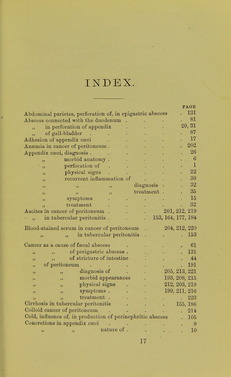 INDEX. PAGE Abdominal parietes, perforation of, in epigastric abscess . 131 Abscess connected with the duodenum . . 81 „ in perforation of appendix 20, 31 „ of gall-bladder ..... . 87 Adhesion of appendix caeci .... . 17 Anaemia in cancer of peritoneum .... . 202 Appendix caeci, diagnosis ..... . 26 „ morbid anatomy .... 6  „ perforation of . 1 „ physical signs .... . 22 „ recurrent inflammation of . 30 ,, „ „ . diagnosis . . 32 „ „ „ treatment . . 35 „ symptoms .... 15 „ treatment .... . 32 Ascites in cancer of peritoneum . . . 201, 212, 219 ,, in tubercular peritonitis . . . 153, 164, 177, 184 Blood-stained serum in cancer of pei'itoneum . 204, 212, 220 „ „ in tubercular peritonitis . < . 153 Cancer as a cause of faecal abscess . 61 „ of perigastric abscess . . 131 „ „ of stricture of intestine . 44 „ of peritoneum ..... . 191 „ „ diagnosis of . . 205, 213,221 „ „ morbid appearances . 193, 208, 215 „ physical signs . . 212, 203, 219 „ „ symptoms . . . 199, 211, 216 „ „ ti'eatment .... . 223 Cirrhosis in tubercular peritonitis 155, 186 Colloid cancer of peritoneum . 214 Cold, influence of, in production of perinephritic abscess . 105 Concretions in appendix cajci .... 9 „ „ nature of . . 10 17