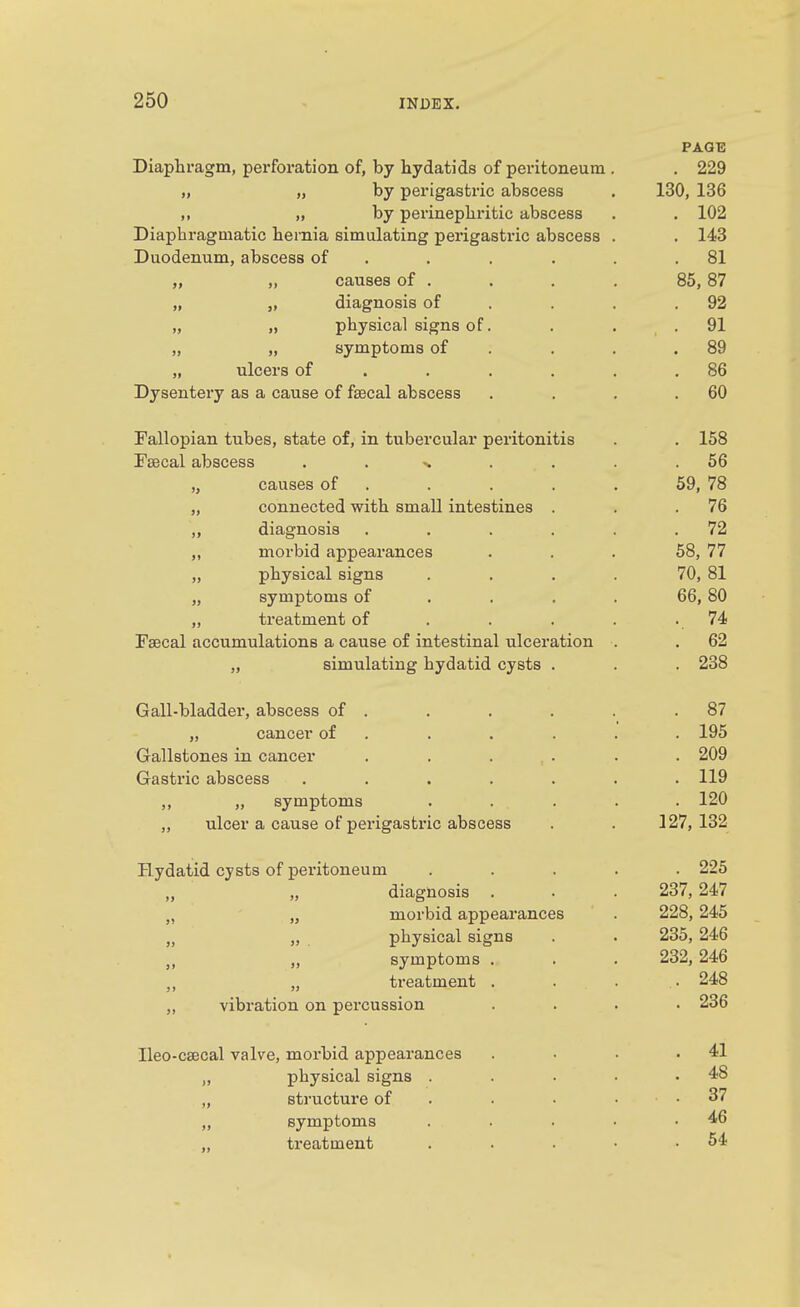 PAGE Diaphragm, perforation of, by hydatids of peritoneum . . 229 „ „ by perigastric abscess . 130, 136 ,, „ by perinepliritic abscess . . 102 Diaphragmatic hernia simulating perigastric abscess . . 143 Duodenum, abscess of . . . . . .81 „ „ causes of . . . . 85,87 „ „ diagnosis of . . . .92 „ „ physical signs of. . . , . 91 „ „ symptoms of . , . .89 „ ulcers of . . . , . .86 Dysentery as a cause of fsecal abscess . . . .60 Fallopian tubes, state of, in tubercular peritonitis . . 168 Fsecal abscess . . >. . . . .56 „ causes of . . . . . 59, 78 „ connected with small intestines . . .76 „ diagnosis . . . . . .72 „ morbid appearances . . . 68, 77 „ physical signs . . . . 70, 81 „ symptoms of ... . 66, 80 „ treatment of . . . . - .74 Fsecal accumulations a cause of intestinal ulceration . .62 „ simulating hydatid cysts . . . 238 Gall-bladder, abscess of . . . . . .87 „ cancer of . . . . . . 195 Gallstones in cancer . 209 Gastric abscess ....... 119 ,, „ symptoms . . . . . 120 ,, ulcer a cause of perigastric abscess . . 127, 132 Hydatid cysts of peritoneum ..... 226 ,, „ diagnosis . . . 237, 247 „ „ morbid appearances . 228, 245 „ „ physical signs . . 235, 246 „ „ symptoms . . . 232, 246 „ „ treatment . . . . 248 „ vibration on percussion .... 236 Ileo-ceecal valve, morbid appearances . . . .41 „ physical signs . . . • .48 „ structure of . . • . . 37 „ symptoms . . . • .46 „ treatment . . .64