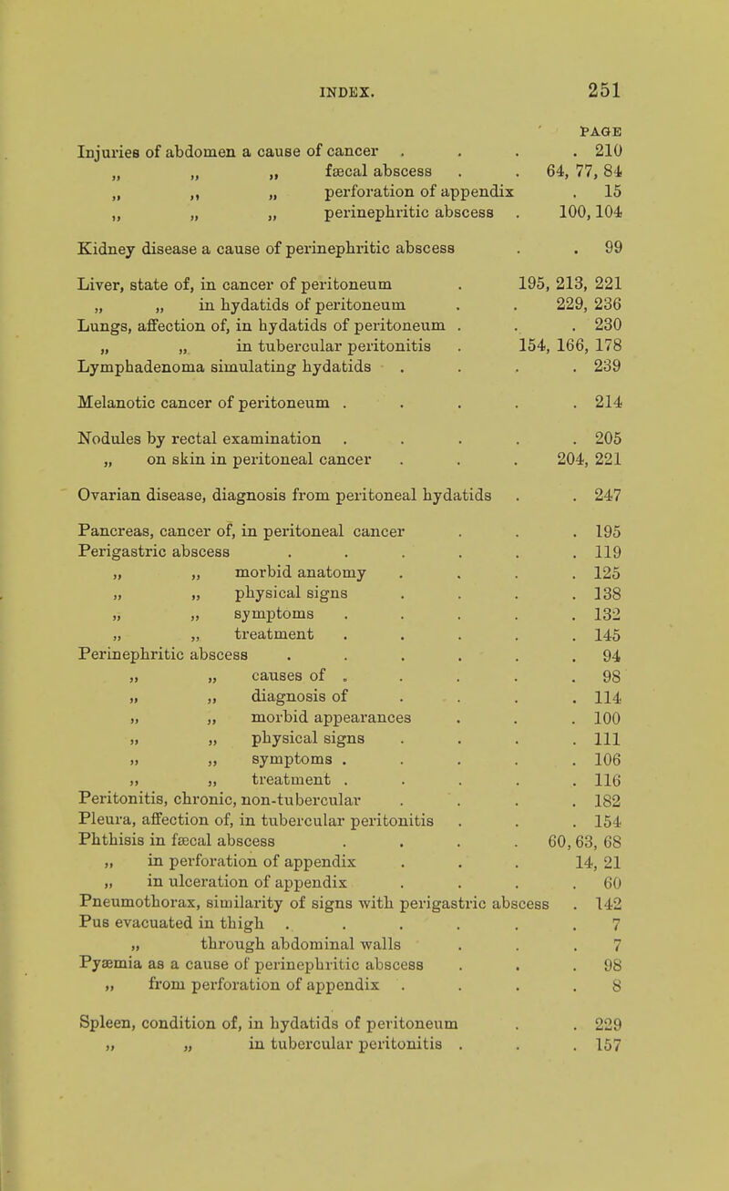 Injuries of abdomen a cause of cancer . 210 J, IdBCd;! diDSCcSS fil 77 RJ. » xo Ucl IXjLC Ulll ILIO cLUoL/COO Kidney disease a cause of perinephritic abscess . 99 Liver, state of, in cancer of peritoneum 195, 213, 221 „ „ in hydatids of peritoneum 229, 236 Lungs, affection of, in hydatids of peritoneum . „ „ in tubei'cular peritonitis 154, 166, 178 Lymphadenoma simulating hydatids . 239 Melanotic cancer of peritoneum . . 214 ^Tj^H 11 I AO r\T7 T»£a/*T O 1 A VO TV! ITI O T 1 /*\T1 XiULlLllco tjy xcOLdl CJLdjLIlIIlciUiUlI . • • jy KJIX oiilll 1X1 UClluUllc^atl CctllL'trl • « 904 991 Ovarian disease, diagnosis from peritoneal hydatids . 247 Pancreas, cancer of, in peritoneal cancer . 195 Perigastric abscess .... . 119 „ „ morbid anatomy . 125 „ „ physical signs . 138 ,, „ symptoms . 132 „ „ treatment . 145 Perinephritic abscess .... . 94 „ „ causes of . . 98 „ „ diagnosis of . 114 „ „ morbid appearances . 100 „ „ physical signs . Ill » symptoms . . 106 „ treatment . . 116 Peritonitis, chronic, non-tubercular . 182 Pleura, affection of, in tubercular peritonitis . 154 Phthisis in fa3cal abscess 60, 63, 68 „ in perforation of appendix 14, 21 „ in ulceration of appendix . 60 Pneumothorax, similarity of signs with perigastric abscess . 142 Pus evacuated in thigh 7 „ through abdominal walls 7 Pyaemia as a cause of perinephritic abscess . 98 „ from perforation of appendix 8 Spleen, condition of, in hydatids of peritoneum . 229 „ „ in tubercular peritonitis . . 157