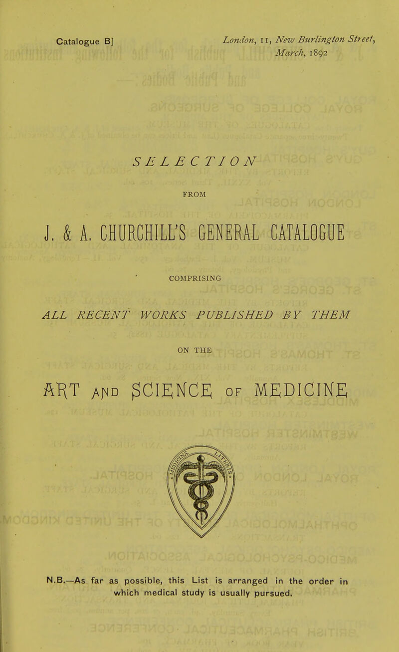 Catalogue B] London, 11, New Burlington Streety March, 1892 SELEC7W0N FROM J. k A. CHURCHILL'S GENERAL CATALOGUE COMPRISING ALL RECENT WORKS PUBLISHED BY THEM ON THE ft^T A^D SCIENCE OF MEDICINE N.B.—As far as possible, this List is arranged in the order in which medical study is usually pursued.