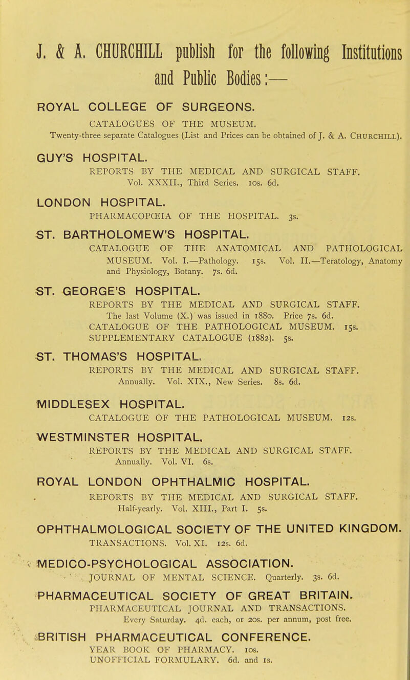 J. & A. CHURCHILL publish for the following Institutions and Public Bodies:— ROYAL COLLEGE OF SURGEONS. CATALOGUES OF THE MUSEUM. Twenty-three separate Catalogues (List and Prices can be obtained of J. & A. Churchill). GUY'S HOSPITAL. REPORTS BY THE MEDICAL AND SURGICAL STAFF. Vol. XXXII., Third Series. los. 6d. LONDON HOSPITAL. PHARMACOPCEIA OF THE HOSPITAL. 3s. ST. BARTHOLOMEW'S HOSPITAL. CATALOGUE OF THE ANATOMICAL AND PATHOLOGICAL MUSEUM. Vol. I.—Pathology. 15s. Vol. II.—Teratology, Anatomy and Physiology, Botany. 7s. 6d. ST. GEORGE'S HOSPITAL. REPORTS BY THE MEDICAL AND SURGICAL STAFF. The last Volume (X.) was issued in 1880. Price 7s. 6d. CATALOGUE OF THE PATHOLOGICAL MUSEUM. 15s. SUPPLEMENTARY CATALOGUE (1882). ss. ST. THOMAS'S HOSPITAL. REPORTS BY THE MEDICAL AND SURGICAL STAFF. Annually. Vol. XIX., New Series. 8s. 6d. 1VIIDDLESEX HOSPITAL. CATALOGUE OF THE PATHOLOGICAL MUSEUM. 12s. WESTMINSTER HOSPITAL REPORTS BY THE MEDICAL AND SURGICAL STAFF. Annually. Vol. VI. 6s. ROYAL LONDON OPHTHALMIC HOSPITAL. REPORTS BY THE MEDICAL AND SURGICAL STAFF. Half-yearly. Vol. XIII., Part I. 5s. OPHTHALMOLOGICAL SOCIETY OF THE UNITED KINGDOM. TRANSACTIONS. Vol. XI. 12s. 6d. ; MEDICO-PSYCHOLOGICAL ASSOCIATION. JOURNAL OF MENTAL SCIENCE. Quarterly. 3s. 6d. PHARMACEUTICAL SOCIETY OF GREAT BRITAIN. PHARMACEUTICAL JOURNAL AND TRANSACTIONS. Every Saturday. 4d. each, or 20s. per annum, post free. ^BRITISH PHARMACEUTICAL CONFERENCE. YEAR BOOK OF PHARMACY. los. UNOFFICIAL FORMULARY. 6d. and is.