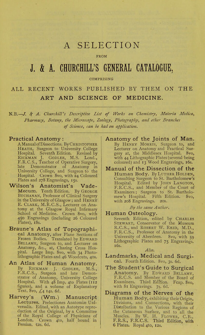 A SELECTION FROM J. & A. CHURCHILL'S GENERAL CATALOGUE, COMPRISING ALL RECENT WORKS PUBLISHED BY THEM ON THE ART AND SCIENCE OF MEDICINE. N.B. -J. <^ A. Churchill's Descriptive List of Works on Chemistry, Materia Medica, Pharmacy, Botany, the Microscope, Zoology, Photography, and other Branches of Science, can be had on application. Practical Anatomy: A Manual of Dissections. By Christopher Heath, Surgeon to University College Hospital. Seventh Edition. Revised by RiCKMAN J. GODLEE, M.S. Lond., F.R.C.S., Teacher of Operative Surgery, late Demonstrator of Anatomy in University College, and Surgeon to the Hospital. Crown 8vo, with 24 Coloured Plates and 278 Engravings, 15s. Wilson's Anatomist's Vade- Mecum. Tenth Edition. By George Buchanan, Professor of Clinical Surgery in the University of Glasgow; and Henry E. Clark, M.R.C.S., Lecturer on Ana- tomy at the Glasgow Royal Infirmary School of Medicine. Crown 8vo, with 450 Engravings (including 26 Coloured Plates), i8s. Braune's Atlas of Topographi- cal Anatomy, after Plane Sections of Frozen Bodies. Translated by Edward Bellamy, Surgeon to, and Lecturer on Anatomy, «&c., at. Charing Cross Hos- pital. Large Imp. 8vo, with 34 Photo- lithographic Plates and 46 Woodcuts, 40s. An Atlas of Human Anatomy. By Rickman J. Godlee, M.S., F. R.C.S., Surgeon and late Demon- strator of Anatomy, University College Hospital. With 48 Imp. 4to Plates (112 figures), and a volume of Explanatory Text. 8vo, £\ 14s. 6d. Harvey's (Wm.) Manuscript Lectures, Prclectiones Anatomije Uni- versalis. Edited, with an Autotype repro- duction of the Original, by a Committee of the Royal College of Physicians of London. Crown 410, half bound in Persian. ';2s. 6d. Anatomy of the Joints of Man. By Henry Morris, Surgeon to, and Lecturer on Anatomy and Practical Sur- gery at, the Middlesex Hospital. 8vo, with 44 Lithographic Plates (several being coloured) and 13 Wood Engravings, 16s. Manual of the Dissection of the Human Body. By Luther Holden, Consulting Surgeon to St. Bartholomew's Hospital. Edited by John Langton, F.R.C.S., and Member of the Court of Examiners; Surgeon to St. Bartholo- mew's Hospital. Fifth Edition. 8vo, with 208 Engravings. 20s. By the same Attthor. Human Osteology. Seventh Edition, edited by Charles Stewart, Conservator of the Museum R.C.S., and Robert W, Reid, M.D., F.R.C.S., Professor of Anatomy in the University of Aberdeen. 8vo, with 59 Lithographic Plates and 75 Engravings. i6s. Also. Landmarks, Medical and Surgi- cal. Fourth Edition. 8vo, 3s. 6d. The Student's Guide to Surgical Anatomy. By Edward Bellamy, P'.R.C.S. and Member of the Board of Examiners. Third Edftion. Fcap. 8vo, with 81 Engravings. 7s. 6d. Diagrams of the Nerves of the Hurnan Body, exhibiting their Origin, Divisions, and Connections, with their Distribution to the Various Regions of the Cutaneous Surface, and to all the Muscles., By W. H. Flower, C.B., F.R.S., F.R.C.S. Third Edition,, with 6 Plates. Royal 4to, 12s.